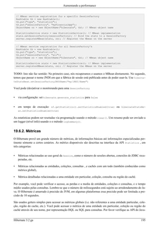 Aumentando a performance


    // MBean service registration for a specific SessionFactory
    Hashtable tb = new Hashtable();
    tb.put("type", "statistics");
    tb.put("sessionFactory", "myFinancialApp");
    ObjectName on = new ObjectName("hibernate", tb); // MBean object name

    StatisticsService stats = new StatisticsService(); // MBean implementation
    stats.setSessionFactory(sessionFactory); // Bind the stats to a SessionFactory
    server.registerMBean(stats, on); // Register the Mbean on the server


    // MBean service registration for all SessionFactory's
    Hashtable tb = new Hashtable();
    tb.put("type", "statistics");
    tb.put("sessionFactory", "all");
    ObjectName on = new ObjectName("hibernate", tb); // MBean object name

    StatisticsService stats = new StatisticsService(); // MBean implementation
    server.registerMBean(stats, on); // Register the MBean on the server


TODO: Isto não faz sentido: No primeiro caso, nós recuperamos e usamos o MBean diretamente. No segundo,
temos que passar o nome JNDI em que a fábrica de sessão está publicada antes de poder usar-la. Use hiberna-
teStatsBean.setSessionFactoryJNDIName("my/JNDI/Name")

Você pode (des)ativar o monitorando para uma SessionFactory


•    via configuração: set hibernate.generate_statistics para false


•    em tempo de execução: sf.getStatistics().setStatisticsEnabled(true) ou hibernateStatsBe-
     an.setStatisticsEnabled(true)

As estatísticas podem ser resetadas via programação usando o método clear(). Um resumo pode ser enviado a
um logger (nível info) usando o o método logSummary().


19.6.2. Métricas

O Hibernate provê um grande número de métricas, de informações básicas até informações especializadas per-
tinente sómente a certos cenários. As métrics disponíveis são descritas na interface da API Statistics , em
três categorias:


•    Métricas relacionadas ao uso geral da Session, como o número de sessões abertas, conexões de JDBC recu-
     peradas, etc.

•    Métricas relacionadas as entidades, coleções, consultas , e cachés com um todo (também conhecidas como
     métrica global),

•    Métrica detalhadas relacionadas a uma entidade em particular, coleção, consulta ou região do caché.

Por examplo, você pode verificar o acesso, as perdas e a media de entidades, coleções e consultas, e o tempo
médio usados pelas consultas. Lembre-se que o número de milissegundos está sujeito ao arredondamento do Ja-
va. O Hibernate é amarrado à precisão de JVM, em algumas plataformas essa precisão pode ser limitada a pre-
cisão de 10 segundos.

São usados getters simples para acessar as métricas globais (i.e. não referentes a uma entidade particular, cole-
ção, região do cache, etc.). Você pode acessar o métrica de uma entidade em particular, coleção ou região do
caché através de seu nome, por representação HQL ou SQL para consultas. Por favor verifique as API do Java-


Hibernate 3.2 ga                                                                                             195
 