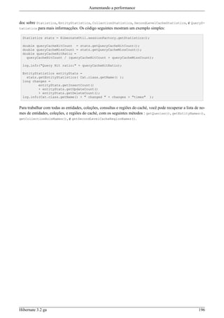 Aumentando a performance


doc sobre Statistics, EntityStatistics, CollectionStatistics, SecondLevelCacheStatistics, e QueryS-
tatistics para mais informaçções. Os código seguintes mostram um exemplo simples:

  Statistics stats = HibernateUtil.sessionFactory.getStatistics();

  double queryCacheHitCount = stats.getQueryCacheHitCount();
  double queryCacheMissCount = stats.getQueryCacheMissCount();
  double queryCacheHitRatio =
    queryCacheHitCount / (queryCacheHitCount + queryCacheMissCount);

  log.info("Query Hit ratio:" + queryCacheHitRatio);

  EntityStatistics entityStats =
    stats.getEntityStatistics( Cat.class.getName() );
  long changes =
          entityStats.getInsertCount()
          + entityStats.getUpdateCount()
          + entityStats.getDeleteCount();
  log.info(Cat.class.getName() + " changed " + changes + "times"               );


Para trabalhar com todas as entidades, coleções, consultas e regiões do caché, você pode recuperar a lista de no-
mes de entidades, coleções, e regiões do caché, com os seguintes métodos : getQueries(), getEntityNames(),
getCollectionRoleNames(), e getSecondLevelCacheRegionNames().




Hibernate 3.2 ga                                                                                             196
 