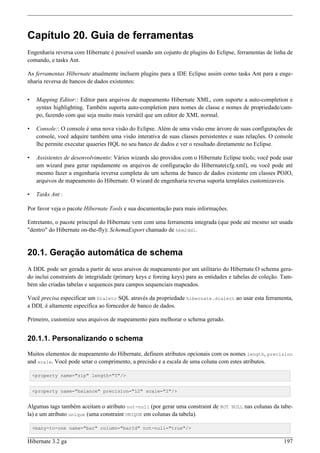 Capítulo 20. Guia de ferramentas
Engenharia reversa com Hibernate é possível usando um cojunto de plugins do Eclipse, ferramentas de linha de
comando, e tasks Ant.

As ferramentas Hibernate atualmente incluem plugins para a IDE Eclipse assim como tasks Ant para a enge-
nharia reversa de bancos de dados existentes:


•    Mapping Editor:: Editor para arquivos de mapeamento Hibernate XML, com suporte a auto-completion e
     syntax highlighting. Também suporta auto-completion para nomes de classe e nomes de propriedade/cam-
     po, fazendo com que seja muito mais versátil que um editor de XML normal.

•    Console:: O console é uma nova visão do Eclipse. Além de uma visão eme árvore de suas configurações de
     console, você adquire também uma visão interativa de suas classes persistentes e suas relações. O console
     lhe permite executar quueries HQL no seu banco de dados e ver o resultado diretamente no Eclipse.

•    Assistentes de desenvolvimento: Vários wizards são providos com o Hibernate Eclipse tools; você pode usar
     um wizard para gerar rapidamente os arquivos de configuração do Hibernate(cfg.xml), ou você pode até
     mesmo fazer a engenharia reversa completa de um schema de banco de dados existente em classes POJO,
     arquivos de mapeamento do Hibernate. O wizard de engenharia reversa suporta templates customizaveis.

•    Tasks Ant :

Por favor veja o pacote Hibernate Tools e sua documentação para mais informações.

Entretanto, o pacote principal do Hibernate vem com uma ferramenta integrada (que pode até mesmo ser usada
"dentro" do Hibernate on-the-fly): SchemaExport chamado de hbm2ddl.


20.1. Geração automática de schema
A DDL pode ser gerada a partir de seus aruivos de mapeamento por um utilitario do Hibernate.O schema gera-
do inclui constraints de integridade (primary keys e foreing keys) para as entidades e tabelas de coleção. Tam-
bém são criadas tabelas e sequences para campos sequenciais mapeados.

Você precisa especificar um Dialeto SQL através da propriedade hibernate.dialect ao usar esta ferramenta,
a DDL é altamente específica ao forncedor de banco de dados.

Primeiro, customize seus arquivos de mapeamento para melhorar o schema gerado.


20.1.1. Personalizando o schema

Muitos elementos de mapeamento do Hibernate, definem atributos opcionais com os nomes length, precision
and scale. Você pode setar o comprimento, a precisão e a escala de uma coluna com estes atributos.

    <property name="zip" length="5"/>


    <property name="balance" precision="12" scale="2"/>


Algumas tags também aceitam o atributo not-null (por gerar uma constraint de NOT NULL nas colunas da tabe-
la) e um atributo unique (uma constraint UNIQUE em colunas da tabela).

    <many-to-one name="bar" column="barId" not-null="true"/>

Hibernate 3.2 ga                                                                                           197
 