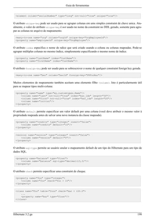 Guia de ferramentas


 <element column="serialNumber" type="long" not-null="true" unique="true"/>


O atributo unique-key pode ser usado para se agrupar colunas em ums simples constraint de chave unica. Atu-
almente, o valor do atributo unique-key é not usado no nome da constraint no DDL gerado, somente para agru-
par as colunas no arquivo de mapeamento.

 <many-to-one name="org" column="orgId" unique-key="OrgEmployeeId"/>
 <property name="employeeId" unique-key="OrgEmployee"/>


O atributo index especifica o nome do ndice que será criado usando a coluna ou colunas mapeadas. Pode-se
agrupar múltiplas colunas no mesmo índice, simplesmente especificando o mesmo nome de índice.

 <property name="lastName" index="CustName"/>
 <property name="firstName" index="CustName"/>


O atributo foreign-key pode ser usado para se sobrescrever o nome de qualquer constraint foreign key gerada.

 <many-to-one name="bar" column="barId" foreign-key="FKFooBar"/>


Muitos elementos de mapeamento também aceitam uma elemento filho <column>. Isto é particularmente útil
para se mapear tipos multi-coluna:

 <property name="name" type="my.customtypes.Name"/>
     <column name="last" not-null="true" index="bar_idx" length="30"/>
     <column name="first" not-null="true" index="bar_idx" length="20"/>
     <column name="initial"/>
 </property>


O atributo default permite especificar um valor default por uma coluna (você deve atribuir o mesmo valor à
propriedade mapeada antes de salvar uma nova instancia da classe mapeada).

 <property name="credits" type="integer" insert="false">
     <column name="credits" default="10"/>
 </property>


 <version name="version" type="integer" insert="false">
     <column name="version" default="0"/>
 </property>


O atributo sql-type permite ao usuário anular o mapeamento default de um tipo do Hibernate para um tipo de
dados SQL.

 <property name="balance" type="float">
     <column name="balance" sql-type="decimal(13,3)"/>
 </property>


O atributo check permite especificar uma constraint de cheque.

 <property name="foo" type="integer">
     <column name="foo" check="foo > 10"/>
 </property>


 <class name="Foo" table="foos" check="bar < 100.0">
     ...
     <property name="bar" type="float"/>
 </class>




Hibernate 3.2 ga                                                                                         198
 