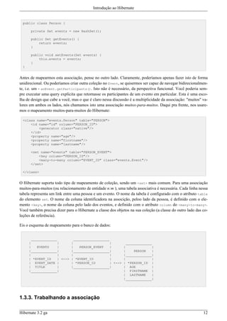 Introdução ao Hibernate


  public class Person {

       private Set events = new HashSet();

       public Set getEvents() {
           return events;
       }

       public void setEvents(Set events) {
           this.events = events;
       }
  }


Antes de mapearmos esta associação, pense no outro lado. Claramente, poderíamos apenas fazer isto de forma
unidirecional. Ou poderíamos criar outra coleção no Event, se quisermos ser capaz de navegar bidirecionalmen-
te, i.e. um - anEvent.getParticipants(). Isto não é necessário, da perspectiva funcional. Você poderia sem-
pre executar uma query explicita que retornasse os participantes de um evento em particular. Esta é uma esco-
lha de design que cabe a você, mas o que é claro nessa discussão é a multiplicidade da associação: "muitos" va-
lores em ambos os lados, nós chamamos isto uma associação muitos-para-muitos. Daqui pra frente, nos usare-
mos o mapeamento muitos-para-muitos do Hibernate:

  <class name="events.Person" table="PERSON">
      <id name="id" column="PERSON_ID">
          <generator class="native"/>
      </id>
      <property name="age"/>
      <property name="firstname"/>
      <property name="lastname"/>

       <set name="events" table="PERSON_EVENT">
           <key column="PERSON_ID"/>
           <many-to-many column="EVENT_ID" class="events.Event"/>
       </set>

  </class>


O Hibernate suporta todo tipo de mapeamento de coleção, sendo um <set> mais comum. Para uma associação
muitos-para-muitos (ou relacionamento de entidade n:m ), uma tabela associativa é necessária. Cada linha nessa
tabela representa um link entre uma pessoa e um evento. O nome da tabela é configurado com o atributo table
do elemento set. O nome da coluna identificadora na associção, peloo lado da pessoa, é definido com o ele-
mento <key>, o nome da coluna pelo lado dos eventos, e definido com o atributo column do <many-to-many>.
Você também precisa dizer para o Hibernate a classe dos objetos na sua coleção (a classe do outro lado das co-
leções de referência).

Eis o esquema de mapeamento para o banco de dados:


        _____________          __________________
      |              |       |                    |        _____________
      |    EVENTS     |      |    PERSON_EVENT    |      |               |
      |_____________|        |__________________|        |     PERSON    |
      |              |       |                    |      |_____________|
      | *EVENT_ID     | <--> | *EVENT_ID          |      |               |
      | EVENT_DATE |         | *PERSON_ID         | <--> | *PERSON_ID |
      | TITLE         |      |__________________|        | AGE           |
      |_____________|                                    | FIRSTNAME |
                                                         | LASTNAME      |
                                                         |_____________|




1.3.3. Trabalhando a associação

Hibernate 3.2 ga                                                                                            12
 
