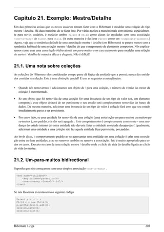 Capítulo 21. Exemplo: Mestre/Detalhe
Um das primeiras coisas que os novos usuários tentam fazer com o Hibernate é modelar uma relação do tipo
mestre / detalhe. Há duas maneiras de se fazer isso. Por várias razões a maneira mais conveniente, especialmen-
te para novos usuários, é modelar ambos Parent e Child como clases de entidades com uma associação
<one-to-many> de Parent para Child. (A outra maneira é declarar Parent como um <composite-element>.)
Agora, veja que a semântica dafault de uma associação mestre / detalhe (em Hibernate) se parece menos com a
semântica habitual de uma relação mestre / detalhe do que o mapemento de elementos compostos. Nós explica-
remos como usar uma associação bidirectional um-para-muitos com cascateamento para modelar uma relação
de mestre / detalhe de maneira eficaz e elegante. Não é difícil!


21.1. Uma nota sobre coleções
As coleções do Hibernate são consideradas compo parte dá lógica da entidade que a possui; nunca das entida-
des contidas na coleção. Esta é uma distinção crucial! E tem as seguintes conseqüências:


•    Quando nós removermos / adicionamos um objeto de / para uma coleção, o número de versão do owner da
     coleção é incrementado.

•    Se um objeto que foi removida de uma coleção for uma instancoa de um tipo de valor (ex, um elemento
     composto), esse objeto deixará de ser persistente e seu estado será completamente removido do banco de
     dados. Da mesma maneira, adicionar uma instancia de um tipo de valor à coleção fará com que seu estado
     imediatamente passe a ser persistente.

•    Por outro lado, se uma entidade for removida de uma coleção (uma associação um-para-muitos ou muitos-pa-
     ra-muitos ), por padrão, ela não será apagada . Este comportamento é completamente consistente - uma mu-
     dança do estado interno de outra entidade não deveria fazer a entidade associada desaparecer! Igualmente,
     adicionar uma entidade a uma coleção não faz aquela entidade ficar persistente, por padrão.

Ao invés disso, o comportamento padrão ao se acrescentar uma entidade em uma coleção é criar uma associa-
ção entre as duas entidades, e ao se remover também se remove a associação. Isto é muito apropriado para to-
dos os casos. Execeto no caso de uma relação mestre / detalhe onde o cliclo de vida do detalhe ligada ao cliclo
de vida do mestre.


21.2. Um-para-muitos bidirectional
Suponha que nós começamos com uma simples associação <one-to-many> .

    <set name="children">
        <key column="parent_id"/>
        <one-to-many class="Child"/>
    </set>


Se nós fôssemos executassemo o seguinte código

    Parent p = .....;
    Child c = new Child();
    p.getChildren().add(c);
    session.save(c);
    session.flush();




Hibernate 3.2 ga                                                                                           203
 