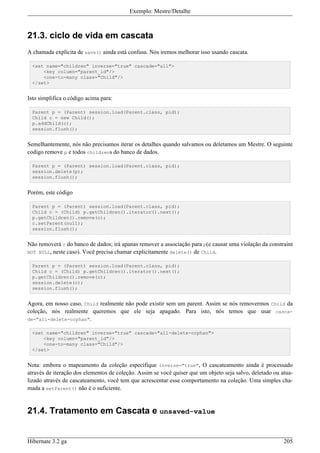 Exemplo: Mestre/Detalhe



21.3. ciclo de vida em cascata
A chamada explícita de save() ainda está confusa. Nós iremos melhorar isso usando cascata.

  <set name="children" inverse="true" cascade="all">
      <key column="parent_id"/>
      <one-to-many class="Child"/>
  </set>


Isto simplifica o código acima para:

  Parent p = (Parent) session.load(Parent.class, pid);
  Child c = new Child();
  p.addChild(c);
  session.flush();


Semelhantemente, nós não precisamos iterar os detalhes quando salvamos ou deletamos um Mestre. O seguinte
codigo remove p e todos childrens do banco de dados.

  Parent p = (Parent) session.load(Parent.class, pid);
  session.delete(p);
  session.flush();


Porém, este código

  Parent p = (Parent) session.load(Parent.class, pid);
  Child c = (Child) p.getChildren().iterator().next();
  p.getChildren().remove(c);
  c.setParent(null);
  session.flush();


Não removerá c do banco de dados; irá apanas remover a associação para p(e causar uma violação da constraint
NOT NULL, neste caso). Você precisa chamar explicitamente delete() de Child.

  Parent p = (Parent) session.load(Parent.class, pid);
  Child c = (Child) p.getChildren().iterator().next();
  p.getChildren().remove(c);
  session.delete(c);
  session.flush();


Agora, em nosso caso, Child realmente não pode existir sem um parent. Assim se nós removermos Child da
coleção, nós realmente queremos que ele seja apagado. Para isto, nós temos que usar casca-
de="all-delete-orphan".

  <set name="children" inverse="true" cascade="all-delete-orphan">
      <key column="parent_id"/>
      <one-to-many class="Child"/>
  </set>


Nota: embora o mapeamento da coleção especifique inverse="true", O cascateamento ainda é processado
através de iteração dos elementos de coleção. Assim se você quiser que um objeto seja salvo, deletado ou atua-
lizado através de cascateamento, você tem que acrescentar esse comportamento na coleção. Uma simples cha-
mada a setParent() não é o suficiente.


21.4. Tratamento em Cascata e unsaved-value


Hibernate 3.2 ga                                                                                          205
 
