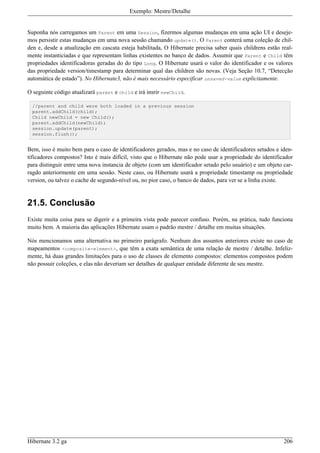 Exemplo: Mestre/Detalhe


Suponha nós carregamos um Parent em uma Session, fizermos algumas mudanças em uma ação UI e deseje-
mos persistir estas mudanças em uma nova sessão chamando update(). O Parent conterá uma coleção de chil-
den e, desde a atualização em cascata esteja habilitada, O Hibernate precisa saber quais childrens estão real-
mente instanticiadas e que representam linhas existentes no banco de dados. Assumir que Parent e Child têm
propriedades identificadoras geradas do do tipo Long. O Hibernate usará o valor do identificador e os valores
das propriedade version/timestamp para determinar qual das children são novas. (Veja Seção 10.7, “Detecção
automática de estado”). No Hibernate3, não é mais necessário especificar unsaved-value explicitamente.

O seguinte código atualizará parent e child e irá insrir newChild.

  //parent and child were both loaded in a previous session
  parent.addChild(child);
  Child newChild = new Child();
  parent.addChild(newChild);
  session.update(parent);
  session.flush();


Bem, isso é muito bem para o caso de identificadores gerados, mas e no caso de identificadores setados e iden-
tificadores compostos? Isto é mais difícil, visto que o Hibernate não pode usar a propriedade do identificador
para distinguir entre uma nova instancia de objeto (com um identificador setado pelo usuário) e um objeto car-
ragdo anteriormente em uma sessão. Neste caso, ou Hibernate usará a propriedade timestamp ou propriedade
version, ou talvez o cache de segundo-nível ou, no pior caso, o banco de dados, para ver se a linha existe.


21.5. Conclusão
Existe muita coisa para se digerir e a primeira vista pode parecer confuso. Porém, na prática, tudo funciona
muito bem. A maioria das aplicações Hibernate usam o padrão mestre / detalhe em muitas situações.

Nós mencionamos uma alternativa no primeiro parágrafo. Nenhum dos assuntos anteriores existe no caso de
mapeamentos <composite-element>, que têm a exata semântica de uma relação de mestre / detalhe. Infeliz-
mente, há duas grandes limitações para o uso de classes de elemento compostos: elementos compostos podem
não possuir coleções, e elas não deveriam ser detalhes de qualquer entidade diferente de seu mestre.




Hibernate 3.2 ga                                                                                          206
 