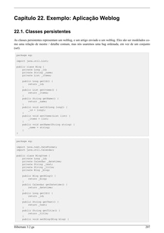 Capítulo 22. Exemplo: Aplicação Weblog

22.1. Classes persistentes
As classes persistentes representam um weblog, e um artigo enviado a um weblog. Eles são ser modelados co-
mo uma relação de mestre / detalhe comum, mas nós usaremos uma bag ordenada, em vez de um conjunto
(set).

 package eg;

 import java.util.List;

 public class Blog {
     private Long _id;
     private String _name;
     private List _items;

      public Long getId() {
          return _id;
      }
      public List getItems() {
          return _items;
      }
      public String getName() {
          return _name;
      }
      public void setId(Long long1) {
          _id = long1;
      }
      public void setItems(List list) {
          _items = list;
      }
      public void setName(String string) {
          _name = string;
      }
 }


 package eg;

 import java.text.DateFormat;
 import java.util.Calendar;

 public class BlogItem {
     private Long _id;
     private Calendar _datetime;
     private String _text;
     private String _title;
     private Blog _blog;

      public Blog getBlog() {
          return _blog;
      }
      public Calendar getDatetime() {
          return _datetime;
      }
      public Long getId() {
          return _id;
      }
      public String getText() {
          return _text;
      }
      public String getTitle() {
          return _title;
      }
      public void setBlog(Blog blog) {


Hibernate 3.2 ga                                                                                      207
 