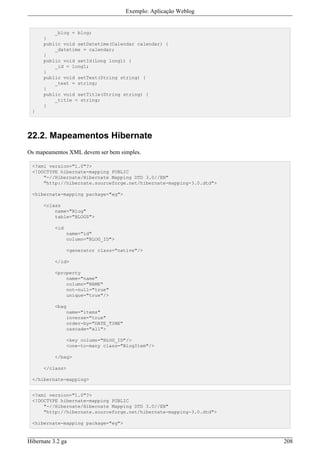 Exemplo: Aplicação Weblog


          _blog = blog;
      }
      public void setDatetime(Calendar calendar) {
          _datetime = calendar;
      }
      public void setId(Long long1) {
          _id = long1;
      }
      public void setText(String string) {
          _text = string;
      }
      public void setTitle(String string) {
          _title = string;
      }
 }




22.2. Mapeamentos Hibernate
Os mapeamentos XML devem ser bem simples.

 <?xml version="1.0"?>
 <!DOCTYPE hibernate-mapping PUBLIC
     "-//Hibernate/Hibernate Mapping DTD 3.0//EN"
     "http://hibernate.sourceforge.net/hibernate-mapping-3.0.dtd">

 <hibernate-mapping package="eg">

      <class
          name="Blog"
          table="BLOGS">

           <id
                 name="id"
                 column="BLOG_ID">

                 <generator class="native"/>

           </id>

           <property
               name="name"
               column="NAME"
               not-null="true"
               unique="true"/>

           <bag
                 name="items"
                 inverse="true"
                 order-by="DATE_TIME"
                 cascade="all">

                 <key column="BLOG_ID"/>
                 <one-to-many class="BlogItem"/>

           </bag>

      </class>

 </hibernate-mapping>


 <?xml version="1.0"?>
 <!DOCTYPE hibernate-mapping PUBLIC
     "-//Hibernate/Hibernate Mapping DTD 3.0//EN"
     "http://hibernate.sourceforge.net/hibernate-mapping-3.0.dtd">

 <hibernate-mapping package="eg">


Hibernate 3.2 ga                                                     208
 