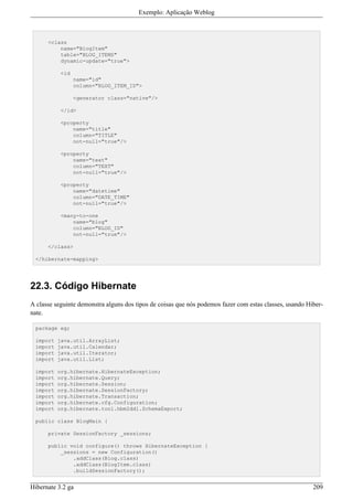 Exemplo: Aplicação Weblog



      <class
          name="BlogItem"
          table="BLOG_ITEMS"
          dynamic-update="true">

           <id
                 name="id"
                 column="BLOG_ITEM_ID">

                 <generator class="native"/>

           </id>

           <property
               name="title"
               column="TITLE"
               not-null="true"/>

           <property
               name="text"
               column="TEXT"
               not-null="true"/>

           <property
               name="datetime"
               column="DATE_TIME"
               not-null="true"/>

           <many-to-one
               name="blog"
               column="BLOG_ID"
               not-null="true"/>

      </class>

 </hibernate-mapping>




22.3. Código Hibernate
A classe seguinte demonstra alguns dos tipos de coisas que nós podemos fazer com estas classes, usando Hiber-
nate.

 package eg;

 import   java.util.ArrayList;
 import   java.util.Calendar;
 import   java.util.Iterator;
 import   java.util.List;

 import   org.hibernate.HibernateException;
 import   org.hibernate.Query;
 import   org.hibernate.Session;
 import   org.hibernate.SessionFactory;
 import   org.hibernate.Transaction;
 import   org.hibernate.cfg.Configuration;
 import   org.hibernate.tool.hbm2ddl.SchemaExport;

 public class BlogMain {

      private SessionFactory _sessions;

      public void configure() throws HibernateException {
          _sessions = new Configuration()
              .addClass(Blog.class)
              .addClass(BlogItem.class)
              .buildSessionFactory();


Hibernate 3.2 ga                                                                                         209
 