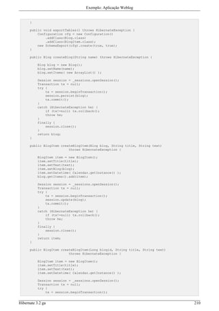 Exemplo: Aplicação Weblog


      }

      public void exportTables() throws HibernateException {
          Configuration cfg = new Configuration()
              .addClass(Blog.class)
              .addClass(BlogItem.class);
          new SchemaExport(cfg).create(true, true);
      }

      public Blog createBlog(String name) throws HibernateException {

           Blog blog = new Blog();
           blog.setName(name);
           blog.setItems( new ArrayList() );

           Session session = _sessions.openSession();
           Transaction tx = null;
           try {
               tx = session.beginTransaction();
               session.persist(blog);
               tx.commit();
           }
           catch (HibernateException he) {
               if (tx!=null) tx.rollback();
               throw he;
           }
           finally {
               session.close();
           }
           return blog;
      }

      public BlogItem createBlogItem(Blog blog, String title, String text)
                          throws HibernateException {

           BlogItem item = new BlogItem();
           item.setTitle(title);
           item.setText(text);
           item.setBlog(blog);
           item.setDatetime( Calendar.getInstance() );
           blog.getItems().add(item);

           Session session = _sessions.openSession();
           Transaction tx = null;
           try {
               tx = session.beginTransaction();
               session.update(blog);
               tx.commit();
           }
           catch (HibernateException he) {
               if (tx!=null) tx.rollback();
               throw he;
           }
           finally {
               session.close();
           }
           return item;
      }

      public BlogItem createBlogItem(Long blogid, String title, String text)
                          throws HibernateException {

           BlogItem item = new BlogItem();
           item.setTitle(title);
           item.setText(text);
           item.setDatetime( Calendar.getInstance() );

           Session session = _sessions.openSession();
           Transaction tx = null;
           try {
               tx = session.beginTransaction();


Hibernate 3.2 ga                                                               210
 
