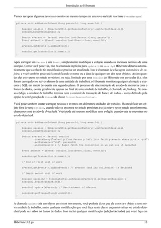 Introdução ao Hibernate


Vamos recupear algumas pessoas e eventos ao mesmo tempo em um novo método na classe EventManager:

  private void addPersonToEvent(Long personId, Long eventId) {

      Session session = HibernateUtil.getSessionFactory().getCurrentSession();
      session.beginTransaction();

      Person aPerson = (Person) session.load(Person.class, personId);
      Event anEvent = (Event) session.load(Event.class, eventId);

      aPerson.getEvents().add(anEvent);

      session.getTransaction().commit();
  }


Após carregar um Person e um Event, simplesmente modifique a coleção usando os métodos normais de uma
coleção. Como você pode ver, não há chamada explícita para update() ou save(), o Hibernate detecta automa-
ticamente que a coleção foi modificada e precisa ser atualizada. Isso é chamado de checagem automática de su-
jeira, e você também pode usá-la modificando o nome ou a data de qualquer um dos seus objetos. Assim quan-
do eles estiverem no estado persistent, ou seja, limitado por uma Session do Hibernate em particular (i.e. eles
foram carregados ou salvos dentro de uma unidade de trabalho), o Hibernate monitora qualquer alteração e exe-
cuta o SQL em modo de escrita em segundo plano. O processo de sincronização do estado da memória com o
banco de dados, ocorre geralmente apenas no final de uma unidade de trabalho, é chamado de flushing. No nos-
so código, a unidade de trabalho termina com o commit da transação do banco de dados – como definido pela
opção de configuração da thread da classe CurrentSessionContext.

Você pode também querer carregar pessoas e eventos em diferentes unidades de trabalho. Ou modificar um ob-
jeto fora de uma Session, quando não se encontra no estado persistent (se já esteve neste estado anteriormente,
chamamos esse estado de detached). Você pode até mesmo modificar uma coleção quando esta se encontrar no
estado detached.

  private void addPersonToEvent(Long personId, Long eventId) {

      Session session = HibernateUtil.getSessionFactory().getCurrentSession();
      session.beginTransaction();

      Person aPerson = (Person) session
              .createQuery("select p from Person p left join fetch p.events where p.id = :pid")
              .setParameter("pid", personId)
              .uniqueResult(); // Eager fetch the collection so we can use it detached

      Event anEvent = (Event) session.load(Event.class, eventId);

      session.getTransaction().commit();

      // End of first unit of work

      aPerson.getEvents().add(anEvent); // aPerson (and its collection) is detached

      // Begin second unit of work

      Session session2 = HibernateUtil.getSessionFactory().getCurrentSession();
      session2.beginTransaction();

      session2.update(aPerson); // Reattachment of aPerson

      session2.getTransaction().commit();
  }


A chamada update cria um objeto persistent novamente, você poderia dizer que ele associa o objeto a uma no-
va unidade de trabalho, assim qualquer modificação que você faça neste objeto enquanto estiver no estado deta-
ched pode ser salvo no banco de dados. Isso inclui qualquer modificação (adição/exclusão) que você faça em


Hibernate 3.2 ga                                                                                            13
 