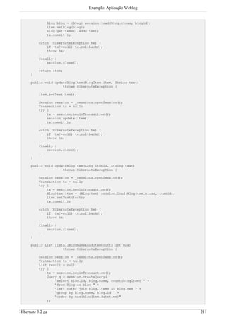 Exemplo: Aplicação Weblog


               Blog blog = (Blog) session.load(Blog.class, blogid);
               item.setBlog(blog);
               blog.getItems().add(item);
               tx.commit();
           }
           catch (HibernateException he) {
               if (tx!=null) tx.rollback();
               throw he;
           }
           finally {
               session.close();
           }
           return item;
      }

      public void updateBlogItem(BlogItem item, String text)
                      throws HibernateException {

           item.setText(text);

           Session session = _sessions.openSession();
           Transaction tx = null;
           try {
               tx = session.beginTransaction();
               session.update(item);
               tx.commit();
           }
           catch (HibernateException he) {
               if (tx!=null) tx.rollback();
               throw he;
           }
           finally {
               session.close();
           }
      }

      public void updateBlogItem(Long itemid, String text)
                      throws HibernateException {

           Session session = _sessions.openSession();
           Transaction tx = null;
           try {
               tx = session.beginTransaction();
               BlogItem item = (BlogItem) session.load(BlogItem.class, itemid);
               item.setText(text);
               tx.commit();
           }
           catch (HibernateException he) {
               if (tx!=null) tx.rollback();
               throw he;
           }
           finally {
               session.close();
           }
      }

      public List listAllBlogNamesAndItemCounts(int max)
                      throws HibernateException {

           Session session = _sessions.openSession();
           Transaction tx = null;
           List result = null;
           try {
               tx = session.beginTransaction();
               Query q = session.createQuery(
                   "select blog.id, blog.name, count(blogItem) " +
                   "from Blog as blog " +
                   "left outer join blog.items as blogItem " +
                   "group by blog.name, blog.id " +
                   "order by max(blogItem.datetime)"
               );


Hibernate 3.2 ga                                                                  211
 