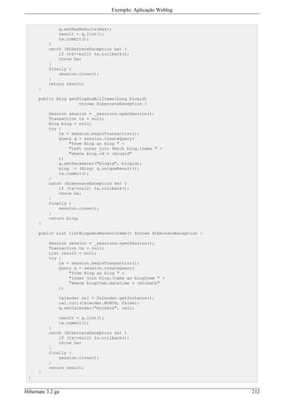 Exemplo: Aplicação Weblog


               q.setMaxResults(max);
               result = q.list();
               tx.commit();
           }
           catch (HibernateException he) {
               if (tx!=null) tx.rollback();
               throw he;
           }
           finally {
               session.close();
           }
           return result;
      }

      public Blog getBlogAndAllItems(Long blogid)
                      throws HibernateException {

           Session session = _sessions.openSession();
           Transaction tx = null;
           Blog blog = null;
           try {
               tx = session.beginTransaction();
               Query q = session.createQuery(
                   "from Blog as blog " +
                   "left outer join fetch blog.items " +
                   "where blog.id = :blogid"
               );
               q.setParameter("blogid", blogid);
               blog = (Blog) q.uniqueResult();
               tx.commit();
           }
           catch (HibernateException he) {
               if (tx!=null) tx.rollback();
               throw he;
           }
           finally {
               session.close();
           }
           return blog;
      }

      public List listBlogsAndRecentItems() throws HibernateException {

           Session session = _sessions.openSession();
           Transaction tx = null;
           List result = null;
           try {
               tx = session.beginTransaction();
               Query q = session.createQuery(
                   "from Blog as blog " +
                   "inner join blog.items as blogItem " +
                   "where blogItem.datetime > :minDate"
               );

               Calendar cal = Calendar.getInstance();
               cal.roll(Calendar.MONTH, false);
               q.setCalendar("minDate", cal);

               result = q.list();
               tx.commit();
           }
           catch (HibernateException he) {
               if (tx!=null) tx.rollback();
               throw he;
           }
           finally {
               session.close();
           }
           return result;
      }
 }


Hibernate 3.2 ga                                                          212
 