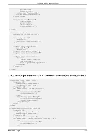 Exemplo: Vários Mapeamentos


              update="false"
              not-null="true">
          <column name="customerId"/>
          <column name="orderNumber"/>
      </many-to-one>

      <many-to-one name="product"
              insert="false"
              update="false"
              not-null="true"
              column="productId"/>

 </class>

 <class name="Product">
     <synchronize table="LineItem"/>

      <id name="productId"
          length="10">
          <generator class="assigned"/>
      </id>

      <property name="description"
          not-null="true"
          length="200"/>
      <property name="price" length="3"/>
      <property name="numberAvailable"/>

      <property name="numberOrdered">
          <formula>
              ( select sum(li.quantity)
              from LineItem li
              where li.productId = productId )
          </formula>
      </property>

 </class>



23.4.3. Muitos-para-muitos com atributo de chave composta compartilhada

 <class name="User" table="`User`">
     <composite-id>
         <key-property name="name"/>
         <key-property name="org"/>
     </composite-id>
     <set name="groups" table="UserGroup">
         <key>
             <column name="userName"/>
             <column name="org"/>
         </key>
         <many-to-many class="Group">
             <column name="groupName"/>
             <formula>org</formula>
         </many-to-many>
     </set>
 </class>

 <class name="Group" table="`Group`">
     <composite-id>
         <key-property name="name"/>
         <key-property name="org"/>
     </composite-id>
     <property name="description"/>
     <set name="users" table="UserGroup" inverse="true">
         <key>
             <column name="groupName"/>
             <column name="org"/>
         </key>



Hibernate 3.2 ga                                                     220
 