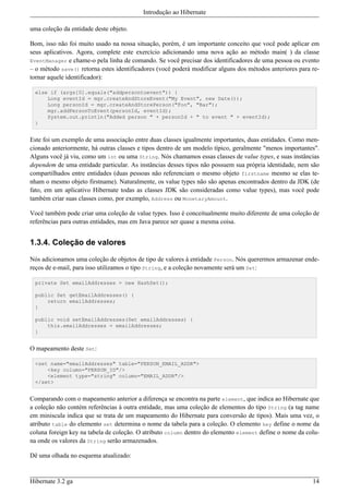 Introdução ao Hibernate

uma coleção da entidade deste objeto.

Bom, isso não foi muito usado na nossa situação, porém, é um importante conceito que você pode aplicar em
seus aplicativos. Agora, complete este exercício adicionando uma nova ação ao método main( ) da classe
EventManager e chame-o pela linha de comando. Se você precisar dos identificadores de uma pessoa ou evento
– o método save() retorna estes identificadores (você poderá modificar alguns dos métodos anteriores para re-
tornar aquele identificador):

 else if (args[0].equals("addpersontoevent")) {
     Long eventId = mgr.createAndStoreEvent("My Event", new Date());
     Long personId = mgr.createAndStorePerson("Foo", "Bar");
     mgr.addPersonToEvent(personId, eventId);
     System.out.println("Added person " + personId + " to event " + eventId);
 }


Este foi um exemplo de uma associação entre duas classes igualmente importantes, duas entidades. Como men-
cionado anteriormente, há outras classes e tipos dentro de um modelo típico, geralmente "menos importantes".
Alguns você já viu, como um int ou uma String. Nós chamamos essas classes de value types, e suas instâncias
dependem de uma entidade particular. As instâncias desses tipos não possuem sua própria identidade, nem são
compartilhados entre entidades (duas pessoas não referenciam o mesmo objeto firstname mesmo se elas te-
nham o mesmo objeto firstname). Naturalmente, os value types não são apenas encontrados dentro da JDK (de
fato, em um aplicativo Hibernate todas as classes JDK são consideradas como value types), mas você pode
também criar suas classes como, por exemplo, Address ou MonetaryAmount.

Você também pode criar uma coleção de value types. Isso é conceitualmente muito diferente de uma coleção de
referências para outras entidades, mas em Java parece ser quase a mesma coisa.


1.3.4. Coleção de valores

Nós adicionamos uma coleção de objetos de tipo de valores à entidade Person. Nós querermos armazenar ende-
reços de e-mail, para isso utilizamos o tipo String, e a coleção novamente será um Set:

 private Set emailAddresses = new HashSet();

 public Set getEmailAddresses() {
     return emailAddresses;
 }

 public void setEmailAddresses(Set emailAddresses) {
     this.emailAddresses = emailAddresses;
 }


O mapeamento deste Set:

 <set name="emailAddresses" table="PERSON_EMAIL_ADDR">
     <key column="PERSON_ID"/>
     <element type="string" column="EMAIL_ADDR"/>
 </set>


Comparando com o mapeamento anterior a diferença se encontra na parte element, que indica ao Hibernate que
a coleção não contém referências à outra entidade, mas uma coleção de elementos do tipo String (a tag name
em miniscula indica que se trata de um mapeamento do Hibernate para conversão de tipos). Mais uma vez, o
atributo table do elemento set determina o nome da tabela para a coleção. O elemento key define o nome da
coluna foreign key na tabela de coleção. O atributo column dentro do elemento element define o nome da colu-
na onde os valores da String serão armazenados.

Dê uma olhada no esquema atualizado:


Hibernate 3.2 ga                                                                                          14
 