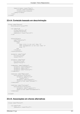 Exemplo: Vários Mapeamentos


         <many-to-many class="User">
             <column name="userName"/>
             <formula>org</formula>
         </many-to-many>
     </set>
 </class>



23.4.4. Conteúdo baseado em descriminação

 <class name="Person"
     discriminator-value="P">

      <id name="id"
          column="person_id"
          unsaved-value="0">
          <generator class="native"/>
      </id>


      <discriminator
          type="character">
          <formula>
              case
                   when title is not null then 'E'
                   when salesperson is not null then 'C'
                   else 'P'
              end
          </formula>
      </discriminator>

      <property name="name"
          not-null="true"
          length="80"/>

      <property name="sex"
          not-null="true"
          update="false"/>

      <component name="address">
          <property name="address"/>
          <property name="zip"/>
          <property name="country"/>
      </component>

      <subclass name="Employee"
          discriminator-value="E">
              <property name="title"
                  length="20"/>
              <property name="salary"/>
              <many-to-one name="manager"/>
      </subclass>

      <subclass name="Customer"
          discriminator-value="C">
              <property name="comments"/>
              <many-to-one name="salesperson"/>
      </subclass>

 </class>



23.4.5. Associações em chaves alternativas

 <class name="Person">

      <id name="id">
          <generator class="hilo"/>


Hibernate 3.2 ga                                                221
 