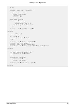 Exemplo: Vários Mapeamentos


      </id>

      <property name="name" length="100"/>

      <one-to-one name="address"
          property-ref="person"
          cascade="all"
          fetch="join"/>

      <set name="accounts"
          inverse="true">
          <key column="userId"
              property-ref="userId"/>
          <one-to-many class="Account"/>
      </set>

      <property name="userId" length="8"/>

 </class>

 <class name="Address">

      <id name="id">
          <generator class="hilo"/>
      </id>

      <property name="address" length="300"/>
      <property name="zip" length="5"/>
      <property name="country" length="25"/>
      <many-to-one name="person" unique="true" not-null="true"/>

 </class>

 <class name="Account">
     <id name="accountId" length="32">
         <generator class="uuid"/>
     </id>

      <many-to-one name="user"
          column="userId"
          property-ref="userId"/>

      <property name="type" not-null="true"/>

 </class>




Hibernate 3.2 ga                                                   222
 