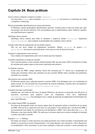 Capítulo 24. Boas práticas
Escreva classes compactas e mapeie-as usando <component>.
    Use uma classe Endereco para encapsular rua, bairro, estado, CEP. Isto promove a reutilização de código
    e simplifica o refactoring.

Declare propriedades identificadoras em classes persistentes.
   O Hibernate constrói propriedades identificadoras opcionais. Existem todos os tipos de razões que expli-
   cam porquê você deveria utilizá-las. Nós recomendamos que os identificadores sejam 'sintéticos' (gerados,
   sem significado para o negocio).

Identifique chaves naturais.
    Identifique chaves naturais para todas as entidades, e mapeie-as usando <natural-id>. Implemente
    equals() e hashCode() para comparar as propriedades que compõem a chave natural.

Coloque cada classe de mapeamento em seu próprio arquivo.
   Não use um único código de mapeamento monolítico. Mapeie com.eg.Foo no arquivo com/
   eg/Foo.hbm.xml. Isto promove particularmente o bom senso no time de desenvolvimento.

Carregue os mapeamentos como recursos.
    Faça o deploy dos mapeamentos junto com as classes que eles mapeiam.

Considere externalizar as strings de consultas.
   Esta é uma boa prática se suas consultas chamam funções SQL que não sejam ANSI. Externalizar as strings
   de consultas para mapear arquivos irão tornar a aplicação mais portável.

Use bind de variaveis.
   Assim como em JDBC, sempre substitua valores não constantes por "?". Nunca use a manipulação de
   strings para concatenar valores não constantes em uma consulta! Melhor ainda, considere usar parâmetros
   nomeados nas consultas.

Não gerencie suas conexões JDBC.
   O Hibernate permite que a aplicação gerencie conexões JDBC. Esta abordagem deve ser considerada um
   último recurso. Se você não pode usar os provedores de conexão embutidos, considere fazer sua implemen-
   tação a partir de org.hibernate.connection.ConnectionProvider.

Considere usar tipos customizados.
   Suponha que você tenha um tipo Java, de alguma biblioteca, que precisa ser persistido mas não provê os
   acessórios necessários para mapeá-lo como um componente. Você deve implementar
   org.hibernate.UserType. Esta abordagem livra o código da aplicação de implementar transformações de/
   para o tipo Hibernate.

Use código manual JDBC nos gargalos.
   Nas áreas de desempenho crítico do sistema, alguns tipos de operações podem se beneficiar do uso direto
   do JDBC. Mas por favor, espere até você saber se é um gargalo. E não suponha que o uso direto do JDBC é
   necessariamente mais rápido. Se você precisar usar diretamente o JDBC, vale a pena abrir uma Session do
   Hibernate e usar uma conexão JDBC. De modo que você possa ainda usar a mesma estratégia de transação
   e ocultar o provedor a conexão

Entenda o Session flushing.
    De tempos em tempos a sessão sincroniza seu estado persistente com o banco de dados. O desempenho será
    afetado se este processo ocorrer frequentemente. Você pode algumas vezes minimizar o fluxo desnecessá-
    rio desabilitando o fluxo automático ou até mesmo mudando a ordem das consultas e outras operações em

Hibernate 3.2 ga                                                                                        223
 