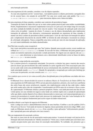 Boas práticas

    uma transação particular.

Em uma arquitetura de três camadas, considere o uso de objetos separados.
   Ao usar uma arquitetura servlet / session bean , você poderia passar os objetos persistentes carregados den-
   tro do session bean e da camada do servlet/JSP. Use uma nova sessão para cada pedido. Use Sessi-
   on.merge() ou Session.saveOrUpdate() para sincronizar objetos com o banco de dados.

Em uma arquitetura de duas camadas, considere usar contextos de persistência longos.
   Transações de banco de dados têm que ser as mais curtas quanto possível para uma melhor escalabilidade.
   Porém, freqüentemente é neccessario implementar transações de aplicação com tempo longo de execução,
   um única unidade-de-trabalho do ponto de vista do usuário. Uma transação de aplicação pode atravessar
   várias ciclos de pedido / resposta do cliente. É comum o uso de objetos dessatachados para implementar
   transações de aplicação. Uma alternativa, extremamente apropriada em arquitetura de duas camadas, é
   manter um único contato de persistência aberto (sessão) para o ciclo de vida inteiro da transação de aplica-
   ção e simplesmente desconectar da conexão JDBC ao término de cada solicitação e reconectar no começo
   do solicitação subseqüente. Nunca compartilhe uma única sessão por mais de uma transação de aplicação,
   ou você estará trabalhando com dados desatualizados.

Don'Não trate exceções como recuperável.
   Isto é mais uma prática necessária que uma "boa" prática. Quando uma exceção ocorrer, ocorre também um
   rollback na Transaction e a Session e fechada. Se isso não for feito, o Hibernate não pode garantir que o
   estado em memória representa com precisão o estado persistente. Em algum caso em especial, não use Ses-
   sion.load() para determinar se uma instancia com o determinado identificador existe no banco de dados;
   use Session.get() ou uma consulta.

De preferencia a carga tardia das associações.
   Use o minimo possivel a recuperação antecipada. Use proxies e coleções lazy para a maioria das associa-
   ções de classes que provávelmente não serão mantidas no cache segundo-nível. Para associações para clas-
   ses no cache onde existe uma probabilidade de acesso extremamente alta, desabilite explicitamente recupe-
   ração antecipada usando lazy="false". Quando for apropriado a recuperação por união (join fetching) pa-
   ra um caso em particular, use uma consulta com left join fetch.

Use o pattern open session in view uma assembly phase disciplinada para evitar problemas com dados não recu-
perados
    O Hibernate livra o desenvolvedor de escrever os tediosos Objetos de Transferência de Dados (DTO). Em
    uma arquitetura de EJB tradicional, DTOs servem para dois propósitos: primeiro, eles resolvem o problema
    dos entity beans não serem serializaveis; segundo, eles implicitamente cuida da fase onde todos o dados
    que serão usados pela visão são recuperados e transformados em DTOs antes de se retornar o fluxo a cama-
    da e apresentação. O Hibernate elimina o primeiro propósito. Porém, você ainda precisará uma fase de con-
    versão (pense em seus métodos de negocio como tendo um contrato rígido com a camada de apresentação
    sobre que dados estarão disponível nos objetos desassociados) a menos que você esteja preparado para ter o
    contexto de persistência (a sessão) aberto pelo processo de renderisação. Esta não é uma limitação do Hi-
    bernate! É uma exigência fundamental para acesso seguro de dados transacional .

Considere abstrair a sua logica de negocios do Hibernate.
   Isole o código de acesso a dados(Hibernate) através de uma interface. Combine o uso dos padrões DAO e
   Thread Local Session. Você pode até mesmo ter algumas classes persistidas através de código JDBC, asso-
   ciado ao Hibernate através de um UserType. (Este conselho é para aplicações "suficientemente grandes";
   não é apropriado para uma aplicação com cinco mesas!)

Não use mapeamento de associação exóticas.
   São raros os casos reais de uso de associações muitos-para-muitos. A maioria do tempo você precisa de in-
   formação adicional armazenada em "tabelas associativas." Neste caso, é muito melhor para usar duass asso-
   ciações um-para-muitos para uma classe de associação intermediária. Na realidade, nós pensamos que a


Hibernate 3.2 ga                                                                                           224
 