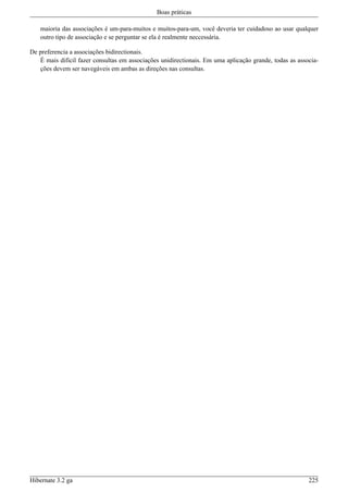 Boas práticas

   maioria das associações é um-para-muitos e muitos-para-um, você deveria ter cuidadoso ao usar qualquer
   outro tipo de associação e se perguntar se ela é realmente neccessária.

De preferencia a associações bidirectionais.
   É mais dificil fazer consultas em associações unidirectionais. Em uma aplicação grande, todas as associa-
   ções devem ser navegáveis em ambas as direções nas consultas.




Hibernate 3.2 ga                                                                                        225
 