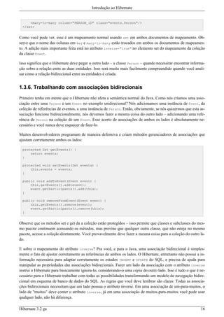 Introdução ao Hibernate


      <many-to-many column="PERSON_ID" class="events.Person"/>
  </set>


Como você pode ver, esse é um mapeamento normal usando set em ambos documentos de mapeamento. Ob-
serve que o nome das colunas em key e many-to-many estão trocados em ambos os documentos de mapeamen-
to. A adição mais importante feita está no atributo inverse="true" no elemento set do mapeamento da coleção
da classe Event.

Isso significa que o Hibernate deve pegar o outro lado – a classe Person – quando necessitar encontrar informa-
ção sobre a relação entre as duas entidades. Isso será muito mais facilmente compreendido quando você anali-
sar como a relação bidirecional entre as entidades é criada.


1.3.6. Trabalhando com associações bidirecionais

Primeiro tenha em mente que o Hibernate não afeta a semântica normal do Java. Como nós criamos uma asso-
ciação entre uma Person e um Event no exemplo unidirecional? Nós adicionamos uma instância de Event, da
coleção de referências de eventos, a uma instância de Person. Então, obviamente, se nós quizermos que esta as-
sociação funcione bidirecionalmente, nós devemos fazer a mesma coisa do outro lado – adicionando uma refe-
rência de Person na coleção de um Event. Esse acerto de associações de ambos os lados é absolutamente ne-
cessário e você nunca deve esquecer de faze-lo.

Muitos desenvolvedores programam de maneira defensiva e criam métodos gerenciadores de associações que
ajustam corretamente ambos os lados:

  protected Set getEvents() {
      return events;
  }

  protected void setEvents(Set events) {
      this.events = events;
  }

  public void addToEvent(Event event) {
      this.getEvents().add(event);
      event.getParticipants().add(this);
  }

  public void removeFromEvent(Event event) {
      this.getEvents().remove(event);
      event.getParticipants().remove(this);
  }


Observe que os métodos set e get da a coleção estão protegidos – isso permite que classes e subclasses do mes-
mo pacote continuem acessando os métodos, mas previne que qualquer outra classe, que não esteja no mesmo
pacote, acesse a coleção diretamente. Você provavelmente deve fazer a mesma coisa para a coleção do outro la-
do.

E sobre o mapeamento do atributo inverse? Pra você, e para o Java, uma associação bidirecional é simples-
mente o fato de ajustar corretamente as referências de ambos os lados. O Hibernate, entretanto não possui a in-
formação necessária para adaptar corretamente os estados INSERT e UPDATE do SQL, e precisa de ajuda para
manipular as propriedades das associações bidirecionais. Fazer um lado da associação com o atributo inverse
instrui o Hibernate para basicamente ignora-lo, considerando-o uma cópia do outro lado. Isso é tudo o que é ne-
cessário para o Hibernate trabalhar com todas as possibilidades transformando um modelo de navegação bidire-
cional em esquema de banco de dados do SQL. As regras que você deve lembrar são claras: Todas as associa-
ções bidirecionais necessitam que um lado possua o atributo inverse. Em uma associação de um-para-muitos, o
lado de "muitos" deve conter o atributo inverse, já em uma associação de muitos-para-muitos você pode usar
qualquer lado, não há diferença.

Hibernate 3.2 ga                                                                                            16
 