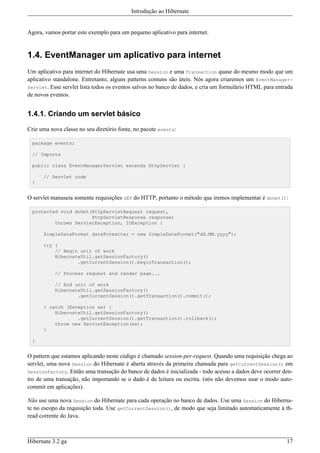 Introdução ao Hibernate


Agora, vamos portar este exemplo para um pequeno aplicativo para internet.


1.4. EventManager um aplicativo para internet
Um aplicativo para internet do Hibernate usa uma Session e uma Transaction quase do mesmo modo que um
aplicativo standalone. Entretanto, alguns patterns comuns são úteis. Nós agora criaremos um EventManager-
Servlet. Esse servlet lista todos os eventos salvos no banco de dados, e cria um formulário HTML para entrada
de novos eventos.


1.4.1. Criando um servlet básico

Crie uma nova classe no seu diretório fonte, no pacote events:

 package events;

 // Imports

 public class EventManagerServlet extends HttpServlet {

      // Servlet code
 }


O servlet manuseia somente requisições GET do HTTP, portanto o método que iremos implementar é doGet():

 protected void doGet(HttpServletRequest request,
                      HttpServletResponse response)
         throws ServletException, IOException {

      SimpleDateFormat dateFormatter = new SimpleDateFormat("dd.MM.yyyy");

      try {
          // Begin unit of work
          HibernateUtil.getSessionFactory()
                  .getCurrentSession().beginTransaction();

           // Process request and render page...

           // End unit of work
           HibernateUtil.getSessionFactory()
                   .getCurrentSession().getTransaction().commit();

      } catch (Exception ex) {
          HibernateUtil.getSessionFactory()
                  .getCurrentSession().getTransaction().rollback();
          throw new ServletException(ex);
      }

 }


O pattern que estamos aplicando neste código é chamado session-per-request. Quando uma requisição chega ao
servlet, uma nova Session do Hibernate é aberta através da primeira chamada para getCurrentSession() em
SessionFactory. Então uma transação do banco de dados é inicializada - todo acesso a dados deve ocorrer den-
tro de uma transação, não importando se o dado é de leitura ou escrita. (nós não devemos usar o modo auto-
commit em aplicações).

Não use uma nova Session do Hibernate para cada operação no banco de dados. Use uma Session do Hiberna-
te no escopo da requisição toda. Use getCurrentSession(), de modo que seja limitado automaticamente à th-
read corrente do Java.



Hibernate 3.2 ga                                                                                          17
 