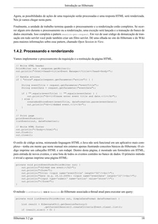 Introdução ao Hibernate


Agora, as possibilidades de ações de uma requisição serão processadas e uma resposta HTML será renderizada.
Nós já vamos chegar nesta parte.

Finalmente, a unidade de trabalho termina quando o processamento e a renderização estão completos. Se ocor-
rer algum erro durante o processamento ou a renderização, uma exceção será lançada e a transação do banco de
dados encerrada. Isso completa o pattern session-per-request. Em vez de usar código de demarcação de tran-
sação em todo servlet você pode também criar um filtro servlet. Dê uma olhada no site do Hibernate e do Wiki
para maiores informações sobre esse pattern, chamado Open Session in View.


1.4.2. Processando e renderizando

Vamos implementar o processamento da requisição e a restituição da página HTML.

 // Write HTML header
 PrintWriter out = response.getWriter();
 out.println("<html><head><title>Event Manager</title></head><body>");

 // Handle actions
 if ( "store".equals(request.getParameter("action")) ) {

      String eventTitle = request.getParameter("eventTitle");
      String eventDate = request.getParameter("eventDate");

      if ( "".equals(eventTitle) || "".equals(eventDate) ) {
          out.println("<b><i>Please enter event title and date.</i></b>");
      } else {
          createAndStoreEvent(eventTitle, dateFormatter.parse(eventDate));
          out.println("<b><i>Added event.</i></b>");
      }
 }

 // Print page
 printEventForm(out);
 listEvents(out, dateFormatter);

 // Write HTML footer
 out.println("</body></html>");
 out.flush();
 out.close();


O estilo de código acima, misturando linguagem HTML e Java não será funcional em um aplicativo mais com-
plexo—tenha em mente que neste manual nós estamos apenas ilustrando conceitos básicos do Hibernate. O có-
digo imprime um cabeçalho HTML e um rodapé. Dentro desta página, é mostrado um formulário em HTML,
para entrada de novos eventos, e uma lista de todos os eventos contidos no banco de dados. O primeiro método
é trivial e apenas imprime uma página HTML:

 private void printEventForm(PrintWriter out) {
     out.println("<h2>Add new event:</h2>");
     out.println("<form>");
     out.println("Title: <input name='eventTitle' length='50'/><br/>");
     out.println("Date (e.g. 24.12.2009): <input name='eventDate' length='10'/><br/>");
     out.println("<input type='submit' name='action' value='store'/>");
     out.println("</form>");
 }


O método listEvents() usa a Session do Hibernate associada a thread atual para executar um query:

 private void listEvents(PrintWriter out, SimpleDateFormat dateFormatter) {

      List result = HibernateUtil.getSessionFactory()
                      .getCurrentSession().createCriteria(Event.class).list();
      if (result.size() > 0) {


Hibernate 3.2 ga                                                                                         18
 