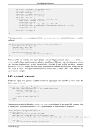 Introdução ao Hibernate


           out.println("<h2>Events in database:</h2>");
           out.println("<table border='1'>");
           out.println("<tr>");
           out.println("<th>Event title</th>");
           out.println("<th>Event date</th>");
           out.println("</tr>");
           for (Iterator it = result.iterator(); it.hasNext();) {
               Event event = (Event) it.next();
               out.println("<tr>");
               out.println("<td>" + event.getTitle() + "</td>");
               out.println("<td>" + dateFormatter.format(event.getDate()) + "</td>");
               out.println("</tr>");
           }
           out.println("</table>");
      }
 }


Finalmente, a action store é passada pra o método createAndStoreEvent(), que também usa a Session da th-
read atual:

 protected void createAndStoreEvent(String title, Date theDate) {
     Event theEvent = new Event();
     theEvent.setTitle(title);
     theEvent.setDate(theDate);

      HibernateUtil.getSessionFactory()
                      .getCurrentSession().save(theEvent);
 }


Pronto, o servlet está completo. Uma requisição para o servlet será processada em uma Session e uma Tran-
saction simples. Como anteriormente, no aplicativo standalone, o Hibernate pode automaticamente associar
esses objetos a thread atual em execução. Isso possibilita a liberdade de você modelar seu código e acessar o
método SessionFactory do jeito que achar melhor. Geralmente você irá usar um design mais sofisticado e mo-
ver o código de acesso a dados para dentro de objetos de acesso a dados (o pattern DAO). Leia o Hibernate Wi-
ki para maiores exemplos.


1.4.3. Instalando e testando

Para fazer o deploy desta aplicação você tem que criar um arquivo para web, um WAR. Adicione o alvo Ant
abaixo em seu build.xml:

 <target name="war" depends="compile">
     <war destfile="hibernate-tutorial.war" webxml="web.xml">
         <lib dir="${librarydir}">
           <exclude name="jsdk*.jar"/>
         </lib>

         <classes dir="${targetdir}"/>
     </war>
 </target>


Esta target cria um arquivo chamado hibernate-tutorial.war no diretório do seu projeto. Ele empacota todas
as bibliotecas e o arquivo de descrição web.xml, o qual é esperado no diretório base do seu projeto:

 <?xml version="1.0" encoding="UTF-8"?>
 <web-app version="2.4"
     xmlns="http://java.sun.com/xml/ns/j2ee"
     xmlns:xsi="http://www.w3.org/2001/XMLSchema-instance"
     xsi:schemaLocation="http://java.sun.com/xml/ns/j2ee http://java.sun.com/xml/ns/j2ee/web-app_2_4.xs

      <servlet>
          <servlet-name>Event Manager</servlet-name>


Hibernate 3.2 ga                                                                                          19
 