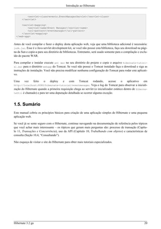 Introdução ao Hibernate


          <servlet-class>events.EventManagerServlet</servlet-class>
      </servlet>

      <servlet-mapping>
          <servlet-name>Event Manager</servlet-name>
          <url-pattern>/eventmanager</url-pattern>
      </servlet-mapping>
  </web-app>


Antes de você compilar e fazer o deploy desta aplicação web, veja que uma biblioteca adicional é necessária:
jsdk.jar. Esse é o Java servlet development kit, se você não possui esta biblioteca, faça seu download na pági-
na da Sun e copie-a para seu diretório de bibliotecas. Entretanto, será usado somente para a compilação e exclu-
ído do pacote WAR.

Para compilar e instalar execute ant war no seu diretório do projeto e copie o arquivo hibernate-tutori-
al.war para o diretório webapp do Tomcat. Se você não possui o Tomcat instalado faça o download e siga as
instruções de instalação. Você não precisa modificar nenhuma configuração do Tomcat para rodar este aplicati-
vo.

Uma      vez    feito    o    deploy     e     com     Tomcat   rodando,      acesse     o   aplicativo   em
http://localhost:8080/hibernate-tutorial/eventmanager. Veja o log do Tomcat para observar a iniciali-
zação do Hibernate quando a primeira requisição chega ao servlet (o inicializador estático dentro de Hiberna-
teUtil é chamado) e para ter uma depuração detalhada se ocorrer alguma exceção.



1.5. Sumário
Este manual cobriu os princípios básicos para criação de uma aplicação simples do Hibernate e uma pequena
aplicação web.

Se você já se sente seguro com o Hibernate, continue navegando na documentação de referência pelos tópicos
que você achar mais interessante – os tópicos que geram mais perguntas são: processo de transação (Capítu-
lo 11, Transações e Concorrência), uso da API (Capítulo 10, Trabalhando com objetos) e características de
consulta (Seção 10.4, “Consultando”).

Não esqueça de visitar o site do Hibernate para obter mais tutoriais especializados.




Hibernate 3.2 ga                                                                                             20
 