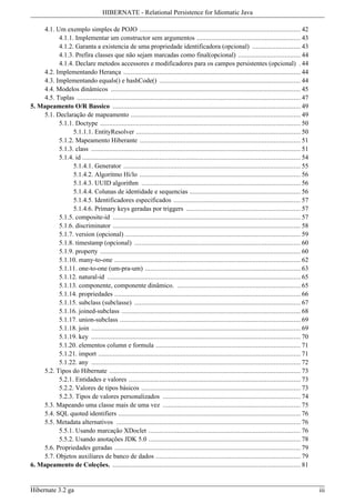 HIBERNATE - Relational Persistence for Idiomatic Java

    4.1. Um exemplo simples de POJO .......................................................................................... 42
          4.1.1. Implementar um constructor sem argumentos .......................................................... 43
          4.1.2. Garanta a existencia de uma propriedade identificadora (opcional) ........................... 43
          4.1.3. Prefira classes que não sejam marcadas como final(opcional) ................................... 44
          4.1.4. Declare metodos accessores e modificadores para os campos persistentes (opcional) . 44
    4.2. Implementando Herança ................................................................................................... 44
    4.3. Implementando equals() e hashCode() ............................................................................... 44
    4.4. Modelos dinâmicos .......................................................................................................... 45
    4.5. Tuplas ............................................................................................................................. 47
5. Mapeamento O/R Bassico ......................................................................................................... 49
    5.1. Declaração de mapeamento ............................................................................................... 49
          5.1.1. Doctype ................................................................................................................ 50
                5.1.1.1. EntityResolver ............................................................................................ 50
          5.1.2. Mapeamento Hiberante .......................................................................................... 51
          5.1.3. class ..................................................................................................................... 51
          5.1.4. id .......................................................................................................................... 54
                5.1.4.1. Generator ................................................................................................... 55
                5.1.4.2. Algoritmo Hi/lo .......................................................................................... 56
                5.1.4.3. UUID algorithm ......................................................................................... 56
                5.1.4.4. Colunas de identidade e sequencias .............................................................. 56
                5.1.4.5. Identificadores especificados ....................................................................... 57
                5.1.4.6. Primary keys geradas por triggers ................................................................ 57
          5.1.5. composite-id ......................................................................................................... 57
          5.1.6. discriminator ......................................................................................................... 58
          5.1.7. version (opcional) .................................................................................................. 59
          5.1.8. timestamp (opcional) ............................................................................................. 60
          5.1.9. property ................................................................................................................ 60
          5.1.10. many-to-one ........................................................................................................ 62
          5.1.11. one-to-one (um-pra-um) ....................................................................................... 63
          5.1.12. natural-id ............................................................................................................ 65
          5.1.13. componente, componente dinâmico. ..................................................................... 65
          5.1.14. propriedades ........................................................................................................ 66
          5.1.15. subclass (subclasse) ............................................................................................. 67
          5.1.16. joined-subclass .................................................................................................... 68
          5.1.17. union-subclass ..................................................................................................... 69
          5.1.18. join ..................................................................................................................... 69
          5.1.19. key ..................................................................................................................... 70
          5.1.20. elementos column e formula ................................................................................. 71
          5.1.21. import ................................................................................................................. 71
          5.1.22. any ..................................................................................................................... 72
    5.2. Tipos do Hibernate ........................................................................................................... 73
          5.2.1. Entidades e valores ................................................................................................ 73
          5.2.2. Valores de tipos básicos ......................................................................................... 73
          5.2.3. Tipos de valores personalizados ............................................................................. 74
    5.3. Mapeando uma classe mais de uma vez ............................................................................. 75
    5.4. SQL quoted identifiers ...................................................................................................... 76
    5.5. Metadata alternativos ....................................................................................................... 76
          5.5.1. Usando marcação XDoclet ..................................................................................... 76
          5.5.2. Usando anotações JDK 5.0 ..................................................................................... 78
    5.6. Propriedades geradas ........................................................................................................ 79
    5.7. Objetos auxiliares de banco de dados ................................................................................. 79
6. Mapeamento de Coleções. ......................................................................................................... 81


Hibernate 3.2 ga                                                                                                                                    iii
 