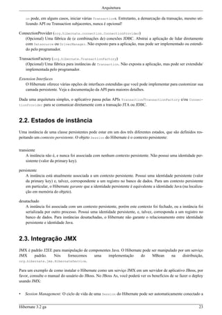 Arquitetura

    on  pode, em alguns casos, iniciar várias Transactions. Entretanto, a demarcação da transação, mesmo uti-
    lizando API ou Transaction subjacentes, nunca é opcional!

ConnectionProvider (org.hibernate.connection.ConnectionProvider)
   (Opcional) Uma fábrica de (e combinações de) conexões JDBC. Abstrai a aplicação de lidar diretamente
   com Datasource ou DriverManager. Não exposto para a aplicação, mas pode ser implementado ou estendi-
   do pelo programador.

TransactionFactory (org.hibernate.TransactionFactory)
   (Opcional) Uma fábrica para instâncias de Transaction. Não exposta a aplicação, mas pode ser extendida/
   implementada pelo programador.

Extension Interfaces
    O Hibernate oferece várias opções de interfaces estendidas que você pode implementar para customizar sua
    camada persistente. Veja a documentação da API para maiores detalhes.

Dada uma arquitetura simples, o aplicativo passa pelas APIs Transaction/TransactionFactory e/ou Connec-
tionProvider para se comunicar diretamente com a transação JTA ou JDBC.



2.2. Estados de instância
Uma instância de uma classe persistentes pode estar em um dos três diferentes estados, que são definidos res-
peitando um contexto persistente. O objeto Session do Hibernate é o contexto persistente:


transiente
    A instância não é, e nunca foi associada com nenhum contexto persistente. Não possui uma identidade per-
    sistente (valor da primary key).

persistente
    A instância está atualmente associada a um contexto persistente. Possui uma identidade persistente (valor
    da primary key) e, talvez, correspondente a um registro no banco de dados. Para um contexto persistente
    em particular, o Hibernate garante que a identidade persistente é equivalente a identidade Java (na localiza-
    ção em memória do objeto).

desatachado
    A instância foi associada com um contexto persistente, porém este contexto foi fechado, ou a instância foi
    serializada por outro processo. Possui uma identidade persistente, e, talvez, corresponda a um registro no
    banco de dados. Para instâncias desatachadas, o Hibernate não garante o relacionamento entre identidade
    persistente e identidade Java.



2.3. Integração JMX
JMX é padrão J2EE para manipulação de componentes Java. O Hibernate pode ser manipulado por um serviço
JMX     padrão.   Nós     fornecemos    uma     implementação      do    MBean      na    distribuição,
org.hibernate.jmx.HibernateService.

Para um exemplo de como instalar o Hibernate como um serviço JMX em um servidor de aplicativo JBoss, por
favor, consulte o manual do usuário do JBoss. No JBoss As, você poderá ver os benefícios de se fazer o deploy
usando JMX:


•   Session Management: O ciclo de vida de uma Session do Hibernate pode ser automaticamente conectado a


Hibernate 3.2 ga                                                                                              23
 