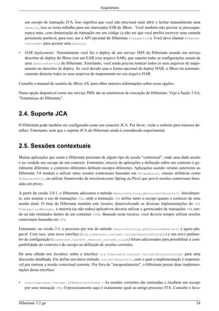 Arquitetura


    um escopo de transação JTA. Isso significa que você não precisará mais abrir e fechar manualmente uma
    Session, isso se torna trabalho para um interceptor EJB do JBoss . Você também não precisa se preocupar,
    nunca mais, com demarcação de transação em seu código (a não ser que você prefira escrever uma camada
    persistente portável, para isso, use a API opcional do Hibernate Transaction). Você deve chamar Hiberna-
    teContext para acessar uma Session.

•   HAR deployment:: Normalmente você faz o deploy de um serviço JMX do Hibernate usando um serviço
    descritor de deploy do JBoss (em um EAR e/ou arquivo SAR), que suporta todas as configurações usuais de
    uma SessionFactory do Hibernate. Entretanto, você ainda precisa nomear todos os seus arquivos de mape-
    amento no descritor de deploy. Se você decidir usar a forma opcional de deploy HAR, o JBoss irá automati-
    camente detectar todos os seus arquivos de mapeamento no seu arquivo HAR.

Consulte o manual do usuário do JBoss AS, para obter maiores informações sobre essas opções.

Outra opção disponível como um serviço JMX são as estatísticas de execução do Hibernate. Veja a Seção 3.4.6,
“Estatísticas do Hibernate”.


2.4. Suporte JCA
O Hibernate pode também ser configurado como um conector JCA. Por favor, visite o website para maiores de-
talhes. Entretanto, note que o suporte JCA do Hibernate ainda é considerado experimental.


2.5. Sessões contextuais
Muitas aplicações que usam o Hibernate precisam de algum tipo de sessão "contextual", onde uma dada sessão
é na verdade um escopo de um contexto. Entretanto, através de aplicações a definição sobre um contexto é ge-
ralmente diferente; e contextos diferentes definem escopos diferentes. Aplicações usando versões anteriores ao
Hibernate 3.0 tendem a utilizar tanto sessões contextuais baseadas em ThreadLocal, classes utilitárias como
HibernateUtil, ou utilizar frameworks de terceiros(como Spring ou Pico) que provê sessões contextuais base-
adas em proxy.

A partir da versão 3.0.1, o Hibernate adicionou o método SessionFactory.getCurrentSession(). Inicialmen-
te, este assume o uso de transações JTA, onde a transação JTA define tanto o escopo quanto o contexto de uma
sessão atual. O time do Hibernate mantém este recurso, desenvolvendo as diversas implementações do JTA
TransactionManager, a maioria (se não todos) aplicativos deveria utilizar o gerenciador de transações JTA sen-
do ou não instalados dentro de um container J2EE. Baseado neste recurso, você deveria sempre utilizar sessões
contextuais baseadas em JTA.

Entretanto, na versão 3.1, o processo por trás do método SessionFactory.getCurrentSession() é agora plu-
gavel. Com isso, uma nova interface (org.hibernate.context.CurrentSessionContext) e um novo parâme-
tro de configuração (hibernate.current_session_context_class) foram adicionados para possibilitar a com-
patibilidade do contexto e do escopo na definição de sessões correntes.

De uma olhada nos Javadocs sobre a interface org.hibernate.context.CurrentSessionContext para uma
discussão detalhada. Ela define um único método, currentSession(), com o qual a implementação é responsá-
vel por rastrear a sessão contextual corrente. Por fora do "encapsulamento", o Hibernate possui duas implemen-
tações dessa interface.


•   org.hibernate.context.JTASessionContext      - As sessões correntes são rastreadas e recebem um escopo
    por uma transação JTA. O processamento aqui é exatamente igual ao antigo processo JTA. Consulte o Java-


Hibernate 3.2 ga                                                                                           24
 
