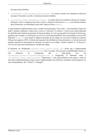 Arquitetura


    doc para maiores detalhes.

•   org.hibernate.context.ThreadLocalSessionContext       - As sessões correntes são mantidas na thread de
    execução. Novamente, consulte o Javadoc para maiores detalhes.

•   org.hibernate.context.ManagedSessionContext          - as sessões atuais são mantidas na thread em execução.
    Entretanto, você é o responsável por fazer o bind o o unbind na instancia da Session com métodos estáticos
    desta classeclasse, essa abordagem nunca abre, limpa ou fecha a Session .

As duas primeiras implementações usam o modelo de programação "uma sessão – uma transação do banco de
dados", também conhecida e usada como sessão por requisição. O começo e o fim de uma sessão Hibernate
são definidos pela duração da transação do banco de dados. Se você usa marcação de transação de forma pro-
gramática (por exemplo. em J2SE puro ou com JTA /UserTransaction/BMT), Nos recomendamos o uso da API
Hibernate Transaction para separar o código de transação do seu código. Se você estiver usando um container
EJB que tem suporte a CMT, os limites das transações são definidos de forma declarativa e você não precisa de
qualquer operação de demarcação de transação ou sessão no seu código. Consulte Capítulo 11, Transações e
Concorrência para mais informações e exemplos de código.

O parâmetro de configuração hibernate.current_session_context_class define que a implementação
org.hibernate.context.CurrentSessionContext deve ser usada. Veja que para compatibilidade anterior, se
este      parâmetro         de        configuração     não        é       determinado          mas,       um
org.hibernate.transaction.TransactionManagerLookup          é configurado, O Hibernate usará o
org.hibernate.context.JTASessionContext. Tipicamente, o valor deste parâmetro seria apenas o nome de
uma classe implementada pelo usuário. para as implementações out-of-the-box, entretanto, há três pequenos no-
mes correspondentes, "jta", "thread", e "managed".




Hibernate 3.2 ga                                                                                             25
 