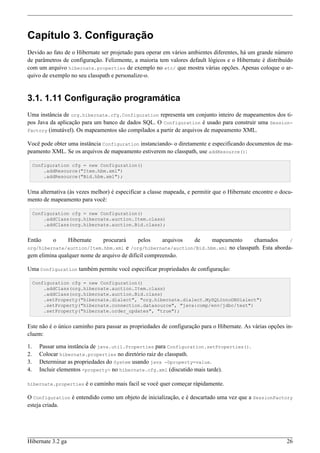 Capítulo 3. Configuração
Devido ao fato de o Hibernate ser projetado para operar em vários ambientes diferentes, há um grande número
de parâmetros de configuração. Felizmente, a maioria tem valores default lógicos e o Hibernate é distribuído
com um arquivo hibernate.properties de exemplo no etc/ que mostra várias opções. Apenas coloque o ar-
quivo de exemplo no seu classpath e personalize-o.


3.1. 1.11 Configuração programática
Uma instância de org.hibernate.cfg.Configuration representa um conjunto inteiro de mapeamentos dos ti-
pos Java da aplicação para um banco de dados SQL. O Configuration é usado para construir uma Session-
Factory (imutável). Os mapeamentos são compilados a partir de arquivos de mapeamento XML.

Você pode obter uma instância Configuration instanciando- o diretamente e especificando documentos de ma-
peamento XML. Se os arquivos de mapeamento estiverem no classpath, use addResource():

     Configuration cfg = new Configuration()
         .addResource("Item.hbm.xml")
         .addResource("Bid.hbm.xml");


Uma alternativa (às vezes melhor) é especificar a classe mapeada, e permitir que o Hibernate encontre o docu-
mento de mapeamento para você:

     Configuration cfg = new Configuration()
         .addClass(org.hibernate.auction.Item.class)
         .addClass(org.hibernate.auction.Bid.class);


Então       o      Hibernate    procurará   pelos     arquivos de    mapeamento      chamados       /
org/hibernate/auction/Item.hbm.xml    e /org/hibernate/auction/Bid.hbm.xml no classpath. Esta aborda-
gem elimina qualquer nome de arquivo de difícil compreensão.

Uma Configuration também permite você especificar propriedades de configuração:

     Configuration cfg = new Configuration()
         .addClass(org.hibernate.auction.Item.class)
         .addClass(org.hibernate.auction.Bid.class)
         .setProperty("hibernate.dialect", "org.hibernate.dialect.MySQLInnoDBDialect")
         .setProperty("hibernate.connection.datasource", "java:comp/env/jdbc/test")
         .setProperty("hibernate.order_updates", "true");


Este não é o único caminho para passar as propriedades de configuração para o Hibernate. As várias opções in-
cluem:

1.     Passar uma instância de java.util.Properties para Configuration.setProperties().
2.     Colocar hibernate.properties no diretório raiz do classpath.
3.     Determinar as propriedades do System usando java -Dproperty=value.
4.     Incluir elementos <property> no hibernate.cfg.xml (discutido mais tarde).

hibernate.properties     é o caminho mais facil se você quer começar rápidamente.

O Configuration é entendido como um objeto de inicialização, e é descartado uma vez que a SessionFactory
esteja criada.




Hibernate 3.2 ga                                                                                          26
 