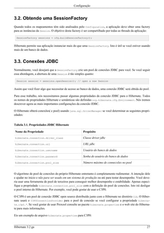 Configuração



3.2. Obtendo uma SessionFactory
Quando todos os mapeamentos têm sido analisados pelo Configuration, a aplicação deve obter uma factory
para as instâncias da Session. O objetivo desta factory é ser compartilhado por todas as threads da aplicação:

 SessionFactory sessions = cfg.buildSessionFactory();


Hibernate permite sua aplicação instanciar mais do que uma SessionFactory. Isto é útil se você estiver usando
mais de um banco de dados.


3.3. Conexões JDBC
Normalmente, você desejará que a SessionFactory crie um pool de conexões JDBC para você. Se você seguir
essa abordagem, a abertura de uma Session é tão simples quanto:

 Session session = sessions.openSession(); // open a new Session


Assim que você fizer algo que necessitar de acesso ao banco de dados, uma conexão JDBC será obtida do pool.

Para esse trabalho, nós necessitamos passar algumas propriedades da conexão JDBC para o Hibernate. Todos
os nomes de propriedades Hibernate e semânticas são definidas org.hibernate.cfg.Environment. Nós iremos
descrever agora as mais importantes configurações da conexão JDBC.

O Hibernate obterá conexões( e pool) usando java.sql.DriverManager se você determinar as seguintes propri-
edades:


Tabela 3.1. Propriedades JDBC Hibernate

Nome da Propriedade                                    Propósito

hibernate.connection.driver_class                      Classe driver jdbc

hibernate.connection.url                               URL jdbc

hibernate.connection.username                          Usuário do banco de dados

hibernate.connection.password                          Senha do usuário do banco de dados

hibernate.connection.pool_size                         Número máximo de connecxões no pool


O algoritmo de pool de conexões do próprio Hibernate entretanto é completamente rudimentar. A intenção dele
e ajudar no inicio e não para ser usado em um sistema de produção ou até para testar desempenho. Você deve-
ria usar uma ferramenta de pool de terceiros para conseguir melhor desempenho e estabilidade. Apenas especi-
fique a propriedade hibernate.connection.pool_size com a definição do pool de conexões. Isto irá desligar
o pool interno do Hibernate. Por exemplo, você pode gostar de usar o C3P0.

O C3P0 é um pool de conexão JDBC open source distribuído junto com o Hibernate no diretório lib. O Hiber-
nate usará o C3P0ConnectionProvider para o pool de conexão se você configurar a propriedade hiberna-
te.c3p0.*. Se você gostar de usar Proxool consulte ao pacote hibernate.properties e o web site do Hiberna-
te para mais informações.

Eis um exemplo de arquivo hibernate.properties para C3P0:


Hibernate 3.2 ga                                                                                           27
 