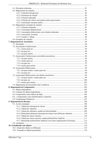 HIBERNATE - Relational Persistence for Idiomatic Java

     6.1. Persistent collections ........................................................................................................ 81
     6.2. Mapeamento de coleções .................................................................................................. 81
            6.2.1. Collection foreign keys .......................................................................................... 83
            6.2.2. Elementos da coleção ............................................................................................ 83
            6.2.3. Coleções indexadas ............................................................................................... 83
            6.2.4. Coleções de valores associações muitos-para-muitos ............................................... 84
            6.2.5. Associações um-para-muitos .................................................................................. 86
     6.3. Mapeamento avançado de coleções ................................................................................... 87
            6.3.1. Coleções ordenadas ............................................................................................... 87
            6.3.2. Associações Bidirectionais ..................................................................................... 87
            6.3.3. Associações bidirecionais com coleções indexadas .................................................. 89
            6.3.4. Associações Ternárias ............................................................................................ 90
            6.3.5. Usando o <idbag> ................................................................................................. 90
     6.4. Exemplos de coleções ....................................................................................................... 91
7. Mapeamento de Associações. ..................................................................................................... 94
     7.1. Introdução ....................................................................................................................... 94
     7.2. Associações Unidirecionais ............................................................................................... 94
            7.2.1. muitos para um ...................................................................................................... 94
            7.2.2. um para um ........................................................................................................... 94
            7.2.3. um para muitos ...................................................................................................... 95
     7.3. Associações Unidirecionais com tabelas associativas .......................................................... 96
            7.3.1. um para muitos ...................................................................................................... 96
            7.3.2. muitos para um ...................................................................................................... 96
            7.3.3. um para um ........................................................................................................... 97
            7.3.4. muitos para muitos ................................................................................................ 97
     7.4. Associações Bidirecionais ................................................................................................. 98
            7.4.1. um para muitos / muitos para um ............................................................................ 98
            7.4.2. um para um ........................................................................................................... 99
     7.5. Associações Bidirecionais com tabelas associativas ............................................................ 99
            7.5.1. um para muitos / muitos para um ............................................................................ 99
            7.5.2. um para um ......................................................................................................... 100
            7.5.3. muitos para muitos .............................................................................................. 101
     7.6. Mapeamento de associações mais complexas ................................................................... 101
8. Mapeamento de Componentes. ................................................................................................ 103
     8.1. Objetos dependentes ....................................................................................................... 103
     8.2. Coleções de objetos dependentes ..................................................................................... 104
     8.3. Componentes como índices de Map ................................................................................. 105
     8.4. . Componentes como identificadores compostos ............................................................... 106
     8.5. Componentes Dinâmicos ................................................................................................ 107
9. Mapeamento de Herança ........................................................................................................ 108
     9.1. As três estratégias .......................................................................................................... 108
            9.1.1. Tabela por hierarquia de classes ........................................................................... 108
            9.1.2. Tabela por subclasse ............................................................................................ 109
            9.1.3. Tabela por subclasse, usando um discriminador ..................................................... 109
            9.1.4. Misturando tabela por hierarquia de classes com tabela por subclasse ..................... 110
            9.1.5. Tabela por classe concreta .................................................................................... 110
            9.1.6. Tabela por classe concreta, usando polimorfismo implícito .................................... 111
            9.1.7. Misturando polimorfismo implícito com outros mapeamentos de herança ............... 112
     9.2. Limitações ..................................................................................................................... 112
10. Trabalhando com objetos ...................................................................................................... 114
     10.1. Estado dos objetos no Hibernate .................................................................................... 114
     10.2. Tornando os objetos persistentes ................................................................................... 114


Hibernate 3.2 ga                                                                                                                                  iv
 