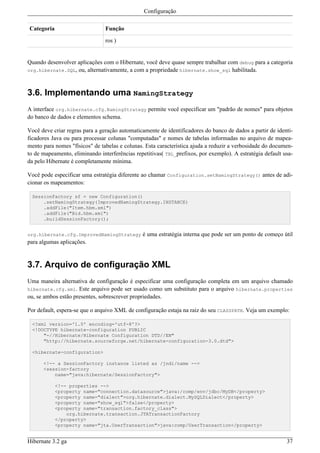 Configuração

Categoria                       Função

                                ros )


Quando desenvolver aplicações com o Hibernate, você deve quase sempre trabalhar com debug para a categoria
org.hibernate.SQL, ou, alternativamente, a com a propriedade hibernate.show_sql habilitada.



3.6. Implementando uma NamingStrategy
A interface org.hibernate.cfg.NamingStrategy permite você especificar um "padrão de nomes" para objetos
do banco de dados e elementos schema.

Você deve criar regras para a geração automaticamente de identificadores do banco de dados a partir de identi-
ficadores Java ou para processar colunas "computadas" e nomes de tabelas informadas no arquivo de mapea-
mento para nomes "físicos" de tabelas e colunas. Esta característica ajuda a reduzir a verbosidade do documen-
to de mapeamento, eliminando interferências repetitivas( TBL_prefixos, por exemplo). A estratégia default usa-
da pelo Hibernate é completamente mínima.

Você pode especificar uma estratégia diferente ao chamar Configuration.setNamingStrategy() antes de adi-
cionar os mapeamentos:

 SessionFactory sf = new Configuration()
     .setNamingStrategy(ImprovedNamingStrategy.INSTANCE)
     .addFile("Item.hbm.xml")
     .addFile("Bid.hbm.xml")
     .buildSessionFactory();


org.hibernate.cfg.ImprovedNamingStrategy       é uma estratégia interna que pode ser um ponto de começo útil
para algumas aplicações.


3.7. Arquivo de configuração XML
Uma maneira alternativa de configuração é especificar uma configuração completa em um arquivo chamado
hibernate.cfg.xml. Este arquivo pode ser usado como um substituto para o arquivo hibernate.properties
ou, se ambos estão presentes, sobrescrever propriedades.

Por default, espera-se que o arquivo XML de configuração estaja na raiz do seu CLASSPATH. Veja um exemplo:

 <?xml version='1.0' encoding='utf-8'?>
 <!DOCTYPE hibernate-configuration PUBLIC
     "-//Hibernate/Hibernate Configuration DTD//EN"
     "http://hibernate.sourceforge.net/hibernate-configuration-3.0.dtd">

 <hibernate-configuration>

      <!-- a SessionFactory instance listed as /jndi/name -->
      <session-factory
          name="java:hibernate/SessionFactory">

            <!-- properties -->
            <property name="connection.datasource">java:/comp/env/jdbc/MyDB</property>
            <property name="dialect">org.hibernate.dialect.MySQLDialect</property>
            <property name="show_sql">false</property>
            <property name="transaction.factory_class">
                org.hibernate.transaction.JTATransactionFactory
            </property>
            <property name="jta.UserTransaction">java:comp/UserTransaction</property>


Hibernate 3.2 ga                                                                                           37
 