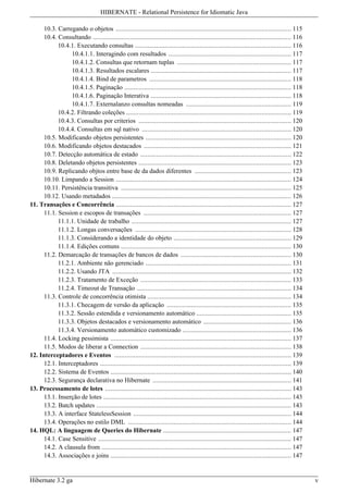 HIBERNATE - Relational Persistence for Idiomatic Java

      10.3. Carregando o objetos .................................................................................................... 115
      10.4. Consultando ................................................................................................................. 116
            10.4.1. Executando consultas ......................................................................................... 116
                  10.4.1.1. Interagindo com resultados ...................................................................... 117
                  10.4.1.2. Consultas que retornam tuplas ................................................................. 117
                  10.4.1.3. Resultados escalares ................................................................................ 117
                  10.4.1.4. Bind de parametros ................................................................................. 118
                  10.4.1.5. Paginação ............................................................................................... 118
                  10.4.1.6. Paginação Interativa ................................................................................ 118
                  10.4.1.7. Externalanzo consultas nomeadas ............................................................ 119
            10.4.2. Filtrando coleções .............................................................................................. 119
            10.4.3. Consultas por criterios ....................................................................................... 120
            10.4.4. Consultas em sql nativo ..................................................................................... 120
      10.5. Modificando objetos persistentes ................................................................................... 120
      10.6. Modificando objetos destacados .................................................................................... 121
      10.7. Detecção automática de estado ...................................................................................... 122
      10.8. Deletando objetos persistentes ....................................................................................... 123
      10.9. Replicando objtos entre base de da dados diferentes ....................................................... 123
      10.10. Limpando a Session .................................................................................................... 124
      10.11. Persistência transitiva ................................................................................................. 125
      10.12. Usando metadados ...................................................................................................... 126
11. Transações e Concorrência .................................................................................................... 127
      11.1. Session e escopos de transações .................................................................................... 127
            11.1.1. Unidade de trabalho ........................................................................................... 127
            11.1.2. Longas conversações ......................................................................................... 128
            11.1.3. Considerando a identidade do objeto ................................................................... 129
            11.1.4. Edições comuns ................................................................................................. 130
      11.2. Demarcação de transações de bancos de dados ............................................................... 130
            11.2.1. Ambiente não gerenciado ................................................................................... 131
            11.2.2. Usando JTA ...................................................................................................... 132
            11.2.3. Tratamento de Exceção ...................................................................................... 133
            11.2.4. Timeout de Transação ........................................................................................ 134
      11.3. Controle de concorrência otimista .................................................................................. 134
            11.3.1. Checagem de versão da aplicação ....................................................................... 135
            11.3.2. Sessão estendida e versionamento automático ...................................................... 135
            11.3.3. Objetos destacados e versionamento automático .................................................. 136
            11.3.4. Versionamento automático customizado .............................................................. 136
      11.4. Locking pessimista ....................................................................................................... 137
      11.5. Modos de liberar a Connection ...................................................................................... 138
12. Interceptadores e Eventos ..................................................................................................... 139
      12.1. Interceptadores ............................................................................................................. 139
      12.2. Sistema de Eventos ....................................................................................................... 140
      12.3. Segurança declarativa no Hibernate ............................................................................... 141
13. Processamento de lotes .......................................................................................................... 143
      13.1. Inserção de lotes ........................................................................................................... 143
      13.2. Batch updates ............................................................................................................... 143
      13.3. A interface StatelessSession .......................................................................................... 144
      13.4. Operações no estilo DML ............................................................................................. 144
14. HQL: A linguagem de Queries do Hibernate ......................................................................... 147
      14.1. Case Sensitíve .............................................................................................................. 147
      14.2. A clausula from ............................................................................................................ 147
      14.3. Associações e joins ....................................................................................................... 147


Hibernate 3.2 ga                                                                                                                                v
 