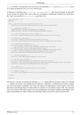 Configuração

Factory  no JNDI. Você pode fazer isto em um bloco de initialização static (como em HibernateUtil) ou fa-
zer o deploy do Hibernate como um serviço administrado.

O Hibernate é distribuído com org.hibernate.jmx.HibernateService para desenvolvimento de aplicações
em um servidor com suporte JMX, como o JBoss As. A instalação e configuração é específica de cada fornece-
dor. Aqui é um exemplo de jboss-service.xml para JBoss 4.0.x:

 <?xml version="1.0"?>
 <server>

 <mbean code="org.hibernate.jmx.HibernateService"
     name="jboss.jca:service=HibernateFactory,name=HibernateFactory">

      <!-- Required services -->
      <depends>jboss.jca:service=RARDeployer</depends>
      <depends>jboss.jca:service=LocalTxCM,name=HsqlDS</depends>

      <!-- Bind the Hibernate service to JNDI -->
      <attribute name="JndiName">java:/hibernate/SessionFactory</attribute>

      <!-- Datasource settings -->
      <attribute name="Datasource">java:HsqlDS</attribute>
      <attribute name="Dialect">org.hibernate.dialect.HSQLDialect</attribute>

      <!-- Transaction integration -->
      <attribute name="TransactionStrategy">
          org.hibernate.transaction.JTATransactionFactory</attribute>
      <attribute name="TransactionManagerLookupStrategy">
          org.hibernate.transaction.JBossTransactionManagerLookup</attribute>
      <attribute name="FlushBeforeCompletionEnabled">true</attribute>
      <attribute name="AutoCloseSessionEnabled">true</attribute>

      <!-- Fetching options -->
      <attribute name="MaximumFetchDepth">5</attribute>

      <!-- Second-level caching -->
      <attribute name="SecondLevelCacheEnabled">true</attribute>
      <attribute name="CacheProviderClass">org.hibernate.cache.EhCacheProvider</attribute>
      <attribute name="QueryCacheEnabled">true</attribute>

      <!-- Logging -->
      <attribute name="ShowSqlEnabled">true</attribute>

      <!-- Mapping files -->
      <attribute name="MapResources">auction/Item.hbm.xml,auction/Category.hbm.xml</attribute>

 </mbean>

 </server>


Este arquivo é colocado em um diretório chamado META-INF e empacotado em um arquivo JAR com a extensão
.sar (arquivo de serviço). Você também precisa empacotar o Hibernate, e as bibliotecas de terceiros exigidas,
suas classes persistentes compiladas, bem como seus arquivos de mapeamentono mesmo arquivo. Seus enter-
prise beans (normalmente beans de sessão) podem ser mantidos em seus próprios arquivo JAR , mas você pode
incluir estes arquivo EJB JAR no arquivo de serviço principal para ter um única unidade de (hot-)deploy. Con-
sulte a documentação do o JBoss AS para mais informação sobre seviços JMX e desenvolvimento EJB.




Hibernate 3.2 ga                                                                                          41
 