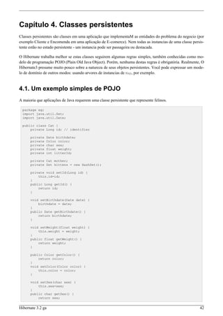 Capítulo 4. Classes persistentes
Classes persistentes são classes em uma aplicação que implementaM as entidades do problema do negocio (por
exemplo Cliente e Encomenda em uma aplicação de E-comerce). Nem todas as instancias de uma classe persis-
tente estão no estado persistente - um instancia pode ser passageira ou destacada.

O Hibernate trabalha melhor se estas classes seguirem algumas regras simples, também conhecidas como mo-
delo de programação POJO (Plain Old Java Object). Porém, nenhuma destas regras é obrigatória. Realmente, O
Hibernate3 presume muito pouco sobre a natureza de seus objetos persistentes. Você pode expressar um mode-
lo de domínio de outros modos: usando arvores de instancias de Map, por exemplo.


4.1. Um exemplo simples de POJO
A maioria que aplicações de Java requerem uma classe persistente que represente felinos.

 package eg;
 import java.util.Set;
 import java.util.Date;

 public class Cat {
     private Long id; // identifier

      private   Date birthdate;
      private   Color color;
      private   char sex;
      private   float weight;
      private   int litterId;

      private Cat mother;
      private Set kittens = new HashSet();

      private void setId(Long id) {
          this.id=id;
      }
      public Long getId() {
          return id;
      }

      void setBirthdate(Date date) {
          birthdate = date;
      }
      public Date getBirthdate() {
          return birthdate;
      }

      void setWeight(float weight) {
          this.weight = weight;
      }
      public float getWeight() {
          return weight;
      }

      public Color getColor() {
          return color;
      }
      void setColor(Color color) {
          this.color = color;
      }

      void setSex(char sex) {
          this.sex=sex;
      }
      public char getSex() {
          return sex;


Hibernate 3.2 ga                                                                                       42
 