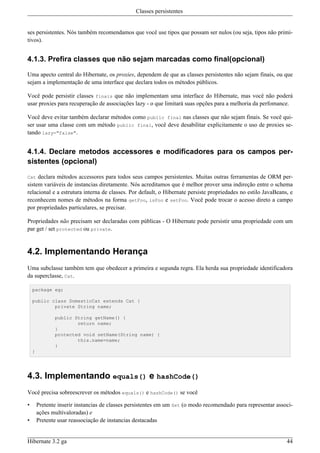 Classes persistentes


ses persistentes. Nós também recomendamos que você use tipos que possam ser nulos (ou seja, tipos não primi-
tivos).


4.1.3. Prefira classes que não sejam marcadas como final(opcional)

Uma apecto central do Hibernate, os proxies, dependem de que as classes persistentes não sejam finais, ou que
sejam a implementação de uma interface que declara todos os métodos públicos.

Você pode persistir classes finais que não implementam uma interface do Hibernate, mas você não poderá
usar proxies para recuperação de associações lazy - o que limitará suas opções para a melhoria da perfomance.

Você deve evitar também declarar métodos como public final nas classes que não sejam finais. Se você qui-
ser usar uma classe com um método public final, você deve desabilitar explicitamente o uso de proxies se-
tando lazy="false".


4.1.4. Declare metodos accessores e modificadores para os campos per-
sistentes (opcional)

Cat  declara métodos accessores para todos seus campos persistentes. Muitas outras ferramentas de ORM per-
sistem variáveis de instancias diretamente. Nós acreditamos que é melhor prover uma indireção entre o schema
relacional e a estrutura interna de classes. Por default, o Hibernate persiste propriedades no estilo JavaBeans, e
reconhecem nomes de métodos na forma getFoo, isFoo e setFoo. Você pode trocar o acesso direto a campo
por propriedades particulares, se precisar.

Propriedades não precisam ser declaradas com públicas - O Hibernate pode persistir uma propriedade com um
par get / set protected ou private.


4.2. Implementando Herança
Uma subclasse também tem que obedecer a primeira e segunda regra. Ela herda sua propriedade identificadora
da superclasse, Cat.

    package eg;

    public class DomesticCat extends Cat {
            private String name;

               public String getName() {
                       return name;
               }
               protected void setName(String name) {
                       this.name=name;
               }
    }




4.3. Implementando equals() e hashCode()
Você precisa sobreescrever os métodos equals() e hashCode() se você

•       Pretente inserir instancias de classes persistentes em um Set (o modo recomendado para representar associ-
        ações multivaloradas) e
•       Pretente usar reassociação de instancias destacadas


Hibernate 3.2 ga                                                                                               44
 