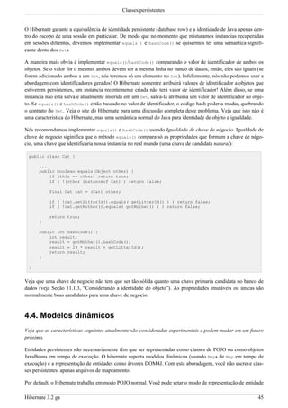 Classes persistentes


O Hibernate garante a equivalência de identidade persistente (database row) e a identidade de Java apenas den-
tro do escopo de uma sessão em particular. De modo que no momento que misturamos instancias recuperadas
em sessões difrentes, devemos implementar equals() e hashCode() se quisermos ter uma semantica signifi-
cante dento dos Sets

A maneira mais obvia é implementar equals()/hashCode() comparando o valor de identificador de ambos os
objetos. Se o valor for o mesmo, ambos devem ser a mesma linha no banco de dados, então, eles são iguais (se
forem adicionado ambos a um Set, nós teremos só um elemento no Set). Infelizmente, nós não podemos usar a
abordagem com identificadores gerados! O Hibernate somentre atribuirá valores de identificador a objetos que
estiverem persistentes, um instancia recentemente criada não terá valor de identificador! Além disso, se uma
instancia não esta salva e atualmente inserida em um Set, salva-la atribuiria um valor de identificador ao obje-
to. Se equals() e hashCode() estão baseado no valor de identificador, o código hash poderia mudar, quebrando
o contrato do Set. Veja o site do Hibernate para uma discussão completa deste problema. Veja que isto não é
uma caracteristica do Hibernate, mas uma semântica normal do Java para identidade de objeto e igualdade.

Nós recomendamos implementar equals() e hashCode() usando Igualdade de chave de négocio. Igualdade de
chave de négocio siginifica que o método equals() compara só as propriedades que formam a chave de négo-
cio, uma chave que identificaria nossa instancia no real mundo (uma chave de candidata natural):

  public class Cat {

      ...
      public boolean equals(Object other) {
          if (this == other) return true;
          if ( !(other instanceof Cat) ) return false;

           final Cat cat = (Cat) other;

           if ( !cat.getLitterId().equals( getLitterId() ) ) return false;
           if ( !cat.getMother().equals( getMother() ) ) return false;

           return true;
      }

      public int hashCode() {
          int result;
          result = getMother().hashCode();
          result = 29 * result + getLitterId();
          return result;
      }

  }


Veja que uma chave de negocio não tem que ser tão sólida quanto uma chave primaria candidata no banco de
dados (veja Seção 11.1.3, “Considerando a identidade do objeto”). As propriedades imutáveis ou únicas são
normalmente boas candidatas para uma chave de negocio.


4.4. Modelos dinâmicos
Veja que as características seguintes atualmente são consideradas experimentais e podem mudar em um futuro
próximo.

Entidades persistentes não necessariamente têm que ser representadas como classes de POJO ou como objetos
JavaBeans em tempo de execução. O hibernate suporta modelos dinâmicos (usando Maps de Map em tempo de
execução) e a representação de entidades como árvores DOM4J. Com esta aboradagem, você não escreve clas-
ses persistentes, apenas arquivos de mapeamento.

Por default, o Hibernate trabalha em modo POJO normal. Você pode setar o modo de representação de entidade

Hibernate 3.2 ga                                                                                             45
 