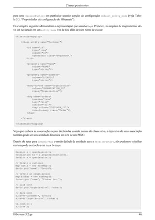Classes persistentes


para uma SessionFactory em particular usando aopção de configuração default_entity_mode (veja Tabe-
la 3.3, “Propriedades de configuração do Hibernate”).

Os exemplos seguintes demonstram a representação que usando Maps. Primeiro, no arquivo de mapeamento, de-
ve ser declarado em um entity-name vez de (ou além de) um nome de classe:

 <hibernate-mapping>

      <class entity-name="Customer">

           <id name="id"
               type="long"
               column="ID">
               <generator class="sequence"/>
           </id>

           <property name="name"
               column="NAME"
               type="string"/>

           <property name="address"
               column="ADDRESS"
               type="string"/>

           <many-to-one name="organization"
               column="ORGANIZATION_ID"
               class="Organization"/>

           <bag name="orders"
               inverse="true"
               lazy="false"
               cascade="all">
               <key column="CUSTOMER_ID"/>
               <one-to-many class="Order"/>
           </bag>

      </class>

 </hibernate-mapping>


Veja que embora as associações sejam declaradas usando nomes de classe alvo, o tipo alvo de uma associação
também pode ser uma entidade dinâmica em vez de um POJO.

Depois de setar para dynamic-map o modo default de entidade para a SessionFactory, nós podemos trabalhar
em tempo de execução com Maps de Maps:

 Session s = openSession();
 Transaction tx = s.beginTransaction();
 Session s = openSession();

 // Create a customer
 Map david = new HashMap();
 david.put("name", "David");

 // Create an organization
 Map foobar = new HashMap();
 foobar.put("name", "Foobar Inc.");

 // Link both
 david.put("organization", foobar);

 // Save both
 s.save("Customer", david);
 s.save("Organization", foobar);

 tx.commit();
 s.close();


Hibernate 3.2 ga                                                                                       46
 