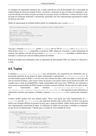 Classes persistentes


As vantagens do mapeamento dinâmico são, o tempo reduzido do ciclo de prototipação sem a necessidade de
implementação de classes de entidade. Porém, você perde a verificação de tipo em tempo de compilação e mui-
to provávelmente terá muitas exceções em tempo de execução. Graças ao Hibernate, o schema de banco de da-
dos pode ser facilmente melhorado e normalizado, permitindo criar uma implementação apropriada do modelo
de domínio mais tarde.

Modos de representação de entidade também podem ser configurados para a sessão Session:

  Session dynamicSession = pojoSession.getSession(EntityMode.MAP);

  // Create a customer
  Map david = new HashMap();
  david.put("name", "David");
  dynamicSession.save("Customer", david);
  ...
  dynamicSession.flush();
  dynamicSession.close()
  ...
  // Continue on pojoSession


Veja que a chamada a getSession() usando EntityMode está na API da Session, e não o SessionFactory.
Desta forma, a nova Session compartilha a conexão de JDBC subjacente, transações, e outras informações de
contexto. Isto significa você não tem que chamar flush() e close() na Session secundária, e também deixa a
transação e a conexão por conta da unidade primária de trabalho.

Podem ser achadas mais informações sobre as capacidades de representação XML em Capítulo 18, Mapeamen-
to XML.


4.5. Tuplas
A interfaceorg.hibernate.tuple.Tuplizer, e suas sub-interfaces, são responsáveis por administrar uma re-
presentação particular de um pedaço de dados, determinado a representação org.hibernate.EntityMode. Se
um determinado porção de dados é visto de como uma estrutura de dados, então uma tupla é a coisa que sabe
criar tal estrutura de dados e como extrair valores da mesma e com injetar valores em tal estrutura de dados. Por
exemplo, para o modo de entidadePOJO, a tupla correpondente sabe como criar o POJO por seu constructor e
como acessar as propriedades de POJO usando os metodos accessores definido. Há dois tipos de Tuplas de alto-
nível        ,      representados     pelas       interfaces    org.hibernate.tuple.EntityTuplizer              e
org.hibernate.tuple.component.ComponentTuplizer. EntityTuplizer são responsáveis para administrar os
supracitados contratos com respeito a entidades, enquanto ComponentTuplizers faz o mesmo para componen-
tes.

Usuários também podem criar suas próprias tuplas. Talvez você queria que outra implementação de ja-
va.util.Map que não java.util.HashMap seja usada para dynamic-map e entity-mode; ou talvez você precise
definir uma estratégia diferente de geração de proxy que o usada por default. Ambas seriam possivel definindo
uma implementação customizada de tuplas. As definições de Tuplas são associadas à entidades ou componen-
tes que devem ser administrados. Voltando para o exemplo de nossa entidade de cliente:

  <hibernate-mapping>
      <class entity-name="Customer">
          <!--
               Override the dynamic-map entity-mode
               tuplizer for the customer entity
          -->
          <tuplizer entity-mode="dynamic-map"
                   class="CustomMapTuplizerImpl"/>

           <id name="id" type="long" column="ID">


Hibernate 3.2 ga                                                                                              47
 