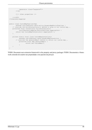 Classes persistentes


               <generator class="sequence"/>
           </id>

         <!-- other properties -->
         ...
     </class>
 </hibernate-mapping>


 public class CustomMapTuplizerImpl
         extends org.hibernate.tuple.entity.DynamicMapEntityTuplizer {
     // override the buildInstantiator() method to plug in our custom map...
     protected final Instantiator buildInstantiator(
             org.hibernate.mapping.PersistentClass mappingInfo) {
         return new CustomMapInstantiator( mappingInfo );
     }

      private static final class CustomMapInstantiator
              extends org.hibernate.tuple.DynamicMapInstantitor {
          // override the generateMap() method to return our custom map...
              protected final Map generateMap() {
                      return new CustomMap();
              }
      }
 }


TODO: Document user-extension framework in the property and proxy packages TODO: Documentar o frame-
work extensão de usuário nas propriedade e nos pacotes de proxyes




Hibernate 3.2 ga                                                                                 48
 