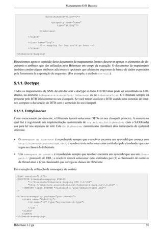 Mapeamento O/R Bassico


                          discriminator-value="D">

                               <property name="name"
                                   type="string"/>

                      </subclass>

            </class>

            <class name="Dog">
                     <!-- mapping for Dog could go here -->
            </class>

    </hibernate-mapping>


Discutiremos agora o conteúdo deste documento de mapeamento. Iremos descrever apenas os elementos do do-
cumento e atributos que são utilizados pelo Hibernate em tempo de execução. O documento de mapeamento
também contém alguns atributos adicionais e opcionais que afetam os esquemas de banco de dados exportados
pela ferramenta de exportação de esquemas. (Por exemplo, o atributo not-null).


5.1.1. Doctype

Todos os mapeamentos de XML devem declarar o doctype exibido. O DTD atual pode ser encontrado na URL
abaixo, no diretório hibernate-x.x.x/src/org/ hibernate ou no hibernate3.jar. O Hibernate sempre irá
procurar pelo DTD inicialmente no seu classpath. Se você tentar localizar o DTD usando uma conexão de inter-
net, compare a declaração do DTD com o conteúdo do seu classpath

5.1.1.1. EntityResolver

Como mencionado previamente, o Hibernate tentará solucionar DTDs em seu classpath primeiro. A maneira na
qual faz é registrando um implementação customizada de org.xml.sax.EntityResolver com o SAXReader
usa para ler nos arquivos de xml. Este EntityResolver customizado reconhece dois namespaces de systemId
diferente.


•    O namespace do Hibernate é reconhecido sempre que o resolver encontra um systemId que começa com
     http://hibernate.sourceforge.net/; o resolver tenta solucionar estas entidades pelo classlaoder que car-
     regou as classes do Hibernate.

•    Um namespace de usuário é reconhecido sempre que resolver encontra um systemId que usa um class-
     path://  protocolo de URL; o resolver tentará solucionar estas entidades por (1) o classloader de contexto
     da thread atual e (2) o classloader que carrega as classes do Hiberante.

Um exemplo de utilização de namespace de usuário

    <?xml version="1.0"?>
    <!DOCTYPE hibernate-mapping PUBLIC
            "-//Hibernate/Hibernate Mapping DTD 3.0//EN"
            "http://hibernate.sourceforge.net/hibernate-mapping-3.0.dtd" [
        <!ENTITY types SYSTEM "classpath://your/domain/types.xml">
    ]>

    <hibernate-mapping package="your.domain">
        <class name="MyEntity">
            <id name="id" type="my-custom-id-type">
                ...
            </id>
        <class>
        &types;
    </hibernate-mapping>


Hibernate 3.2 ga                                                                                            50
 