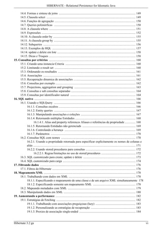 HIBERNATE - Relational Persistence for Idiomatic Java

     14.4. Formas e sintaxe de joins .............................................................................................. 149
     14.5. Clausula select ............................................................................................................. 149
     14.6. Funções de agregação ................................................................................................... 150
     14.7. Queries polimórficas .................................................................................................... 150
     14.8. A clausula where .......................................................................................................... 151
     14.9. Expressões ................................................................................................................... 152
     14.10. A clausula order by ..................................................................................................... 155
     14.11. A clausula group by .................................................................................................... 155
     14.12. Subqueries ................................................................................................................. 156
     14.13. Exemplos de HQL ...................................................................................................... 157
     14.14. update e delete em lote ................................................................................................ 158
     14.15. Dicas e Truques .......................................................................................................... 158
15. Consultas por critérios .......................................................................................................... 160
     15.1. Criando uma instancia Criteria ...................................................................................... 160
     15.2. Limitando o result set ................................................................................................... 160
     15.3. Ordenando os resultados ............................................................................................... 161
     15.4. Associações ................................................................................................................. 161
     15.5. Recuperação dinamica de associações ............................................................................ 162
     15.6. Consultas por exemplo .................................................................................................. 162
     15.7. Projections, aggregation and grouping ........................................................................... 163
     15.8. Consultas e sub consultas separadas ............................................................................... 164
     15.9. Consultas por identificador natural ................................................................................ 164
16. SQL nativo ............................................................................................................................ 166
     16.1. Usando o SQLQuery .................................................................................................... 166
           16.1.1. Consultas escalres .............................................................................................. 166
           16.1.2. Entity queries .................................................................................................... 167
           16.1.3. Manipulando associações e coleções ................................................................... 167
           16.1.4. Retornando múltiplas Entidades .......................................................................... 168
                 16.1.4.1. Alias and property references Aliases e referências de propriedade ............. 168
           16.1.5. Retornando Entidades não gerenciads ................................................................. 169
           16.1.6. Controlando a herança ....................................................................................... 169
           16.1.7. Parâmetros ........................................................................................................ 170
     16.2. Consultas SQL com nomes ........................................................................................... 170
           16.2.1. Usando a propriedade retornada para especificar explicitamente os nomes de colunas e
           aliás ............................................................................................................................. 171
           16.2.2. Usando stored procedures para consultas ............................................................. 172
                 16.2.2.1. Regras/limitações no uso de stored procedures .......................................... 172
     16.3. SQL customizado para create, update e delete ................................................................ 173
     16.4. SQL customizado para carga ......................................................................................... 174
17. Filtrando dados ..................................................................................................................... 176
     17.1. Filtros do Hibernate ...................................................................................................... 176
18. Mapeamento XML ................................................................................................................ 178
     18.1. Trabalhando com dados em XML .................................................................................. 178
           18.1.1. Especificando o mapeamento de uma classe e de um arquivo XML simultaneamente 178
           18.1.2. Especificando somente um mapeamento XML .................................................... 178
     18.2. Mapeando metadados com XML ................................................................................... 179
     18.3. Manipulando dados em XML ........................................................................................ 180
19. Aumentando a performance .................................................................................................. 182
     19.1. Estratégias de Fetching ................................................................................................. 182
           19.1.1. Trabalhando com associações preguiçosas (lazy) ................................................. 183
           19.1.2. Personalizando as estratégias de recuperação ....................................................... 183
           19.1.3. Proxies de associação single-ended ..................................................................... 184


Hibernate 3.2 ga                                                                                                                                     vi
 