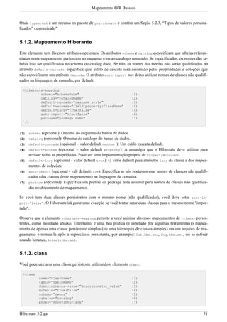 Mapeamento O/R Bassico


Onde types.xml é um recurso no pacote de your.domain e contém um Seção 5.2.3, “Tipos de valores persona-
lizados” customizado"


5.1.2. Mapeamento Hiberante

Este elemento tem diversos atributos opcionais. Os atributos schema e catalog especificam que tabelas referen-
ciadas neste mapeamento pertencem ao esquema e/ou ao catalogo nomeado. Se especificados, os nomes das ta-
belas irão ser qualificados no schema ou catalog dado. Se não, os nomes das tabelas não serão qualificados. O
atributo default-cascade especifica qual estilo de cascata será assumido pelas propriedades e coleções que
não especificarm um atributo cascade. O atributo auto-import nos deixa utilizar nomes de classes não qualifi-
cados na linguagem de consulta, por default.

 <hibernate-mapping
          schema="schemaName"                                    (1)
          catalog="catalogName"                                  (2)
          default-cascade="cascade_style"                        (3)
          default-access="field|property|ClassName"              (4)
          default-lazy="true|false"                              (5)
          auto-import="true|false"                               (6)
          package="package.name"                                 (7)
  />


(1)   schema  (opcional): O nome do esquema do banco de dados.
(2)   catalog (opcional): O nome do catálogo do banco de dados.
(3)   default-cascade (opcional – valor default nenhum ): Um estilo cascata default.
(4)   default-access (opcional – valor default property): A estratégia que o Hibernate deve utilizar para
      acessar todas as propridades. Pode ser uma implementação própria de PropertyAccessor.
(5)   default-lazy (opcional - valor default true): O valor default para atributos lazy da classe e dos mapea-
      mentos de coleções.
(6)   auto-import (opcional - valr defaulttrue): Especifica se nós podemos usar nomes de classess não qualifi-
      cados (das classes deste mapeamento) na linguagem de consulta.
(7)   package (opcional): Especifica um prefixo da package para assumir para nomes de classes não qualifica-
      das no documento de mapeamento.

Se você tem duas classes persistentes com o mesmo nome (não qualificadas), você deve setar auto-im-
port="false". O Hibernate irá gerar uma exceção se você tentar setar duas classes para o mesmo nome "impor-
tado".

Observe que o elemento hibernate-mapping permite a você aninhar diversos mapeamentos de <class> persis-
tentes, como mostrado abaixo. Entretanto, é uma boa prática (e esperado por algumas ferramentas)o mapea-
mento de apenas uma classe persistente simples (ou uma hierarquia de classes simples) em um arquivo de ma-
peamento e nomea-la após a superclasse persistente, por exemplo: Cat.hbm.xml, Dog.hbm.xml, ou se estiver
usando herança, Animal.hbm.xml.


5.1.3. class

Você pode declarar uma classe persistente utilizando o elemento class:

 <class
           name="ClassName"                                      (1)
           table="tableName"                                     (2)
           discriminator-value="discriminator_value"             (3)
           mutable="true|false"                                  (4)
           schema="owner"                                        (5)
           catalog="catalog"                                     (6)
           proxy="ProxyInterface"                                (7)


Hibernate 3.2 ga                                                                                           51
 