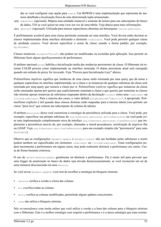Mapeamento O/R Bassico

       das se você configurar esta opção para rowid. Um ROWID é uma implementação que representa de ma-
       neira detalhada a localização física de uma determinada tupla armazenado.
(20)   subselect (opcional): Mapeia uma entidade imutavel e somente de leitura para um subconjunto do banco
       de dados. Útil se você quiser ter uma view em vez de uma tabela. Veja abaixo para mais informações.
(21)   abstract (opcional): Utilizada para marcar superclasses abstratas em hierarquias <union-subclass>.

É perfeitamente aceitável para uma classe persitente nomeada ser uma interface. Você deverá então declarar as
classes implementadas desta interface utilizando o elemento <subclass>. Você pode persistir qualquer classe
de aninhada estatica. Você deverá especificar o nome da classe usando a forma padrão, por exemplo:
eg.Foo$Bar.

Classes imutáveis, mutable="false", não podem ser modificadas ou excluídas pela aplicação. Isso permite ao
Hibernate fazer alguns aperfeiçoamentos de performance.

O atributo opcional proxy habilita a inicialização tardia das instâncias persistentes da classe. O Hibernate irá re-
tornar CGLIB proxies como implementado na interface nomeada. O objeto persistente atual será carregado
quando um método do proxy for invocado. Veja "Proxies para Inicialização Lazy" abaixo.

Polimorfismo implícito significa que instâncias de uma classe serão retornada por uma query que dá nome a
qualquer superclasse ou interface implementada, ou a classe e as instancias de qualquer subclasse da classe será
retornada por umq query que nomeia a classe por si. Polimorfismo explícito significa que instancias da classe
serão retornadas apenas por queries que explicitamente nomeiam a classe e que queries que nomeiam as classes
irão retornar apenas instancias de subclasses mapeadas dentro da declaração <class> como uma <subclass> ou
<joined-subclass>. Para a maioria dos casos, o valor default polymorphism="implicit", é apropriado. Poli-
morfismo explicito é útil quando duas classes distintas estão mapeadas para a mesma tabela (isso permite um
classe "peso leve" que contem um subconjunto de colunas da tabela).

O atributo persister deixa você customizar a estratégia de persistência utilizada para a classe. Você pode, por
exemplo, especificar sua prórpia subclasse do org.hibernate.persister.EntityPersister ou você pode cri-
ar uma implementação completamente nova da interface org.hibernate.persister.ClassPersister que im-
plementa a persistência através de, por exemplo, chamadas a stored procedeures, serialização de arquivos flat
ou LDAP. Veja org.hibernate.test.CustomPersister para um exemplo simples (de "persistencia" para uma
Hashtable).

Observe que as configurações dynamic-update e dynamic-insert não sao herdadas pelas subclasses e assim
podem tambem ser especificadas em elementos <subclass> ou <joined-subclass>. Estas configurações po-
dem incrementar a performance em alguns casos, mas pode realmente diminuir a performance em outras. Use-
as de forma bastante criteriosa.

O uso de select-before-update geralmente irá diminuir a performance. Ela é muito útil para prevenir que
uma trigger de atualização no banco de dados seja ativada desnecessariamente, se você reconectar um nó de
uma instancia desconectada em uma Session.

Se você ativar dynamic-update, você terá de escolher a estratégia de bloqueio otimista:


•   version   verifica a versão e a hora das colunas

•   all   cverifica todas as colunas

•   dirty   verifica as colunas modificadas, permitindo alguns updates concorrentes

•   none   não utiliza o bloqueio otimista

Nós recomendamos com muita enfase que você utilize a versão e a hora das colunas para o bloqueio otimista
com o Hibernate. Esta é a melhor estratégia com respeito a performance e é a única estratégia que trata correta-

Hibernate 3.2 ga                                                                                                 53
 