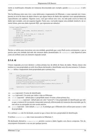 Mapeamento O/R Bassico

mente as modificações efetuadas em instancias desconectadas (por exemplo, quando Session.merge() é utili-
zado).

Não ha diferença entre uma view e uma tabela para o mapeamento do Hibernate, e como esperado isto é trans-
parente no nível do banco de dados (observe que alguns bancos de dados não suportam views apropriadamente,
especialmente com updates). Algumas vezes, você quer utilizar uma view, ma snão pode cria-la no banco de
dados (por exemplo, com um esquema legado). Neste caso, você pode mapear uma entidade imutável e de so-
mente leitura, para uma dada expressão SQL, que representa um subselect:

  <class name="Summary">
      <subselect>
          select item.name, max(bid.amount), count(*)
          from item
          join bid on bid.item_id = item.id
          group by item.name
      </subselect>
      <synchronize table="item"/>
      <synchronize table="bid"/>
      <id name="name"/>
      ...
  </class>


Declare as tabelas para sincronizar com esta entidade, garantindo que o auto-flush ocorra corretamente, e que as
queries para esta entidade derivada não retornem dados desatualizados. O <subselect> está disponível tanto
como um atributo como um elemento mapeado nested.


5.1.4. id

Classes mapeadas precisam declarar a coluna primary key da tabela do banco de dados. Muitas classes irão
tambem ter uma propriedade ao estilo Java-Beans declarando o identificador unico de uma instancia. O elemen-
to <id> define o mapeamento desta propriedade para a primary key.

  <id
             name="propertyName"                                                     (1)
             type="typename"                                                         (2)
             column="column_name"                                                    (3)
             unsaved-value="null|any|none|undefined|id_value"                        (4)
             access="field|property|ClassName">                                      (5)
             node="element-name|@attribute-name|element/@attribute|."

             <generator class="generatorClass"/>
  </id>


(1)   name (opcional): O nome do identificador.
(2)   type (opcional): Um nome que indica o tipo no Hibernate.
(3)   column (opcional – default para o a propridade name): O nome coluna primary key.
(4)   unsaved-value (opcional - default para um valor "sensível"): Uma propriedade de identificação que indi-
      ca que a instancia foi novamente instanciada (unsaved), diferenciando de instancias desconectadas que fo-
      ram salvas ou carregadas em uma sessão anterior.
(5)   access (opcional - valor default property): A estratégia que o Hiberante deve utilizar para acessar o valor
      da propriedade

Se o atributo name não for declarado, assume-se que a classe não tem a propriedade de identificação.

O atributo unsaved-value não é mais necessário no Hibernate 3.

Há declaração alternativa <composite-id> permite o acesso a dados legados com chaves compostas. Nós de-
sencorajamos fortemente o seu uso por qualquer pessoa.



Hibernate 3.2 ga                                                                                              54
 