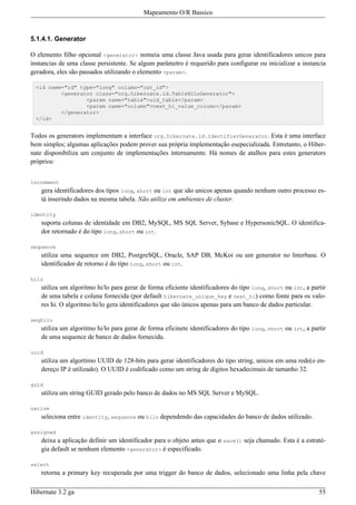 Mapeamento O/R Bassico



5.1.4.1. Generator

O elemento filho opcional <generator> nomeia uma classe Java usada para gerar identificadores unicos para
instancias de uma classe persistente. Se algum parâmetro é requerido para configurar ou inicializar a instancia
geradora, eles são passados utilizando o elemento <param>.

  <id name="id" type="long" column="cat_id">
          <generator class="org.hibernate.id.TableHiLoGenerator">
                  <param name="table">uid_table</param>
                  <param name="column">next_hi_value_column</param>
          </generator>
  </id>


Todos os generators implementam a interface org.hibernate.id.IdentifierGenerator. Esta é uma interface
bem simples; algumas aplicações podem prover sua própria implementação esepecializada. Entretanto, o Hiber-
nate disponibiliza um conjunto de implementações internamente. Há nomes de atalhos para estes generators
próprios:


increment
    gera identificadores dos tipos long, short ou int que são unicos apenas quando nenhum outro processo es-
    tá inserindo dados na mesma tabela. Não utilize em ambientes de cluster.

identity
    suporta colunas de identidade em DB2, MySQL, MS SQL Server, Sybase e HypersonicSQL. O identifica-
    dor retornado é do tipo long, short ou int.

sequence
    utiliza uma sequence em DB2, PostgreSQL, Oracle, SAP DB, McKoi ou um generator no Interbase. O
    identificador de retorno é do tipo long, short ou int.

hilo
    utiliza um algoritmo hi/lo para gerar de forma eficiente identificadores do tipo long, short ou int, a partir
    de uma tabela e coluna fornecida (por default hibernate_unique_key e next_hi) como fonte para os valo-
    res hi. O algoritmo hi/lo gera identificadores que são únicos apenas para um banco de dados particular.

seqhilo
    utiliza um algoritmo hi/lo para gerar de forma eficinete identificadores do tipo long, short ou int, a partir
    de uma sequence de banco de dados fornecida.

uuid
    utiliza um algortimo UUID de 128-bits para gerar identificadores do tipo string, unicos em uma rede(o en-
    dereço IP é utilizado). O UUID é codificado como um string de digitos hexadecimais de tamanho 32.

guid
    utiliza um string GUID gerado pelo banco de dados no MS SQL Server e MySQL.

native
    seleciona entre identity, sequence ou hilo dependendo das capacidades do banco de dados utilizado.

assigned
    deixa a aplicação definir um identificador para o objeto antes que o save() seja chamado. Esta é a estraté-
    gia default se nenhum elemento <generator> é especificado.

select
    retorna a primary key recuperada por uma trigger do banco de dados, selecionado uma linha pela chave

Hibernate 3.2 ga                                                                                              55
 