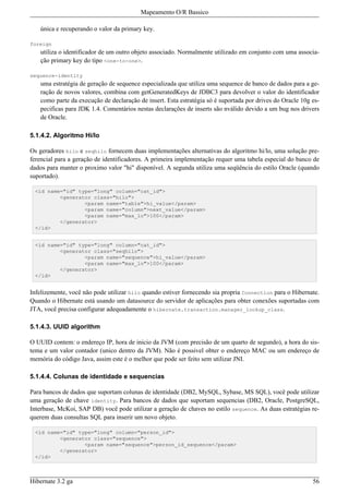 Mapeamento O/R Bassico

   única e recuperando o valor da primary key.

foreign
   utiliza o identificador de um outro objeto associado. Normalmente utilizado em conjunto com uma associa-
   ção primary key do tipo <one-to-one>.

sequence-identity
   uma estratégia de geração de sequence especializada que utiliza uma sequence de banco de dados para a ge-
   ração de novos valores, combina com getGeneratedKeys de JDBC3 para devolver o valor do identificador
   como parte da execução de declaração de insert. Esta estratégia só é suportada por drives do Oracle 10g es-
   pecificas para JDK 1.4. Comentários nestas declarações de inserts são nválido devido a um bug nos drivers
   de Oracle.

5.1.4.2. Algoritmo Hi/lo

Os geradores hilo e seqhilo fornecem duas implementações alternativas do algoritmo hi/lo, uma solução pre-
ferencial para a geração de identificadores. A primeira implementação requer uma tabela especial do banco de
dados para manter o proximo valor "hi" disponível. A segunda utiliza uma seqüência do estilo Oracle (quando
suportado).

 <id name="id" type="long" column="cat_id">
         <generator class="hilo">
                 <param name="table">hi_value</param>
                 <param name="column">next_value</param>
                 <param name="max_lo">100</param>
         </generator>
 </id>


 <id name="id" type="long" column="cat_id">
         <generator class="seqhilo">
                 <param name="sequence">hi_value</param>
                 <param name="max_lo">100</param>
         </generator>
 </id>


Infelizemente, você não pode utilizar hilo quando estiver fornecendo sia propria Connection para o Hibernate.
Quando o Hibernate está usando um datasource do servidor de aplicações para obter conexões suportadas com
JTA, você precisa configurar adequadamente o hibernate.transaction.manager_lookup_class.

5.1.4.3. UUID algorithm

O UUID contem: o endereço IP, hora de inicio da JVM (com precisão de um quarto de segundo), a hora do sis-
tema e um valor contador (unico dentro da JVM). Não é possivel obter o endereço MAC ou um endereço de
memória do código Java, assim este é o melhor que pode ser feito sem utilizar JNI.

5.1.4.4. Colunas de identidade e sequencias

Para bancos de dados que suportam colunas de identidade (DB2, MySQL, Sybase, MS SQL), você pode utilizar
uma geração de chave identity. Para bancos de dados que suportam sequencias (DB2, Oracle, PostgreSQL,
Interbase, McKoi, SAP DB) você pode utilizar a geração de chaves no estilo sequence. As duas estratégias re-
querem duas consultas SQL para inserir um novo objeto.

 <id name="id" type="long" column="person_id">
         <generator class="sequence">
                 <param name="sequence">person_id_sequence</param>
         </generator>
 </id>



Hibernate 3.2 ga                                                                                           56
 